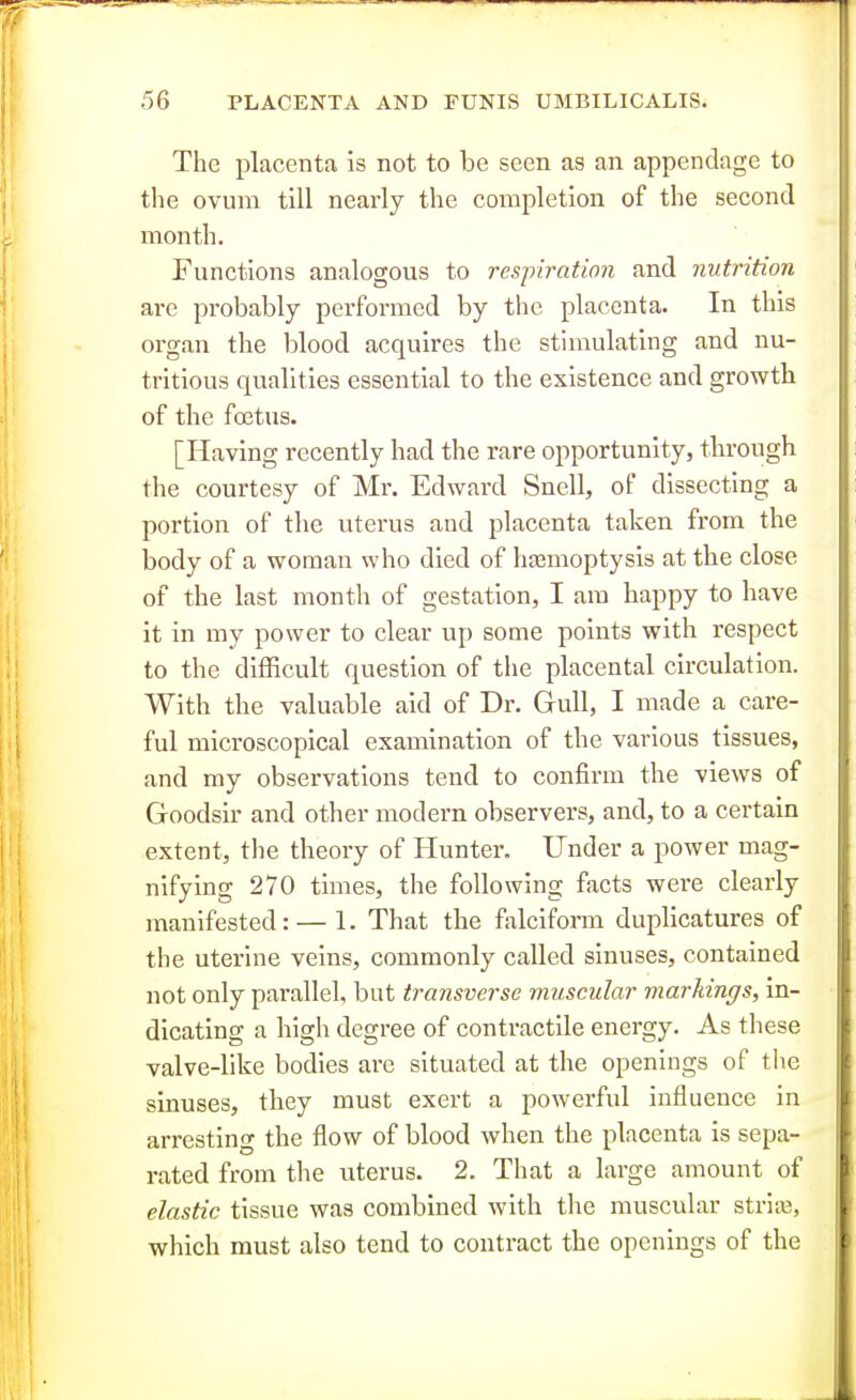 The placenta is not to be seen as an appendage to the ovum till nearly the completion of the second month. Functions analogous to respiration and nutrition are probably performed by the placenta. In this organ the blood acquires the stimulating and nu- tritious qualities essential to the existence and growth of the foetus. [Having recently had the rare opportunity, through the courtesy of Mr. Edward Snell, of dissecting a portion of the uterus and placenta taken from the body of a woman who died of hjemoptysis at the close of the last month of gestation, I am bappy to have it in my power to clear up some points with respect to the difficult question of the placental circulation. With the valuable aid of Dr. Gull, I made a care- ful microscopical examination of the various tissues, and my observations tend to confirm the views of Goodsir and other modern observers, and, to a cei-tain extent, the theory of Hunter. Under a power mag- nifying 270 times, the following facts were clearly manifested: — 1. That the falciform duplicatures of the uterine veins, commonly called sinuses, contained not only parallel, but transverse muscular markings, in- dicating a high degree of contractile energy. As these valve-like bodies ai-e situated at the openings of the sinuses, they must exert a powerful influence in arresting the flow of blood when the placenta is sepa- rated from the uterus. 2. That a large amount of elastic tissue was combined with the muscular striae, which must also tend to contract the openings of the