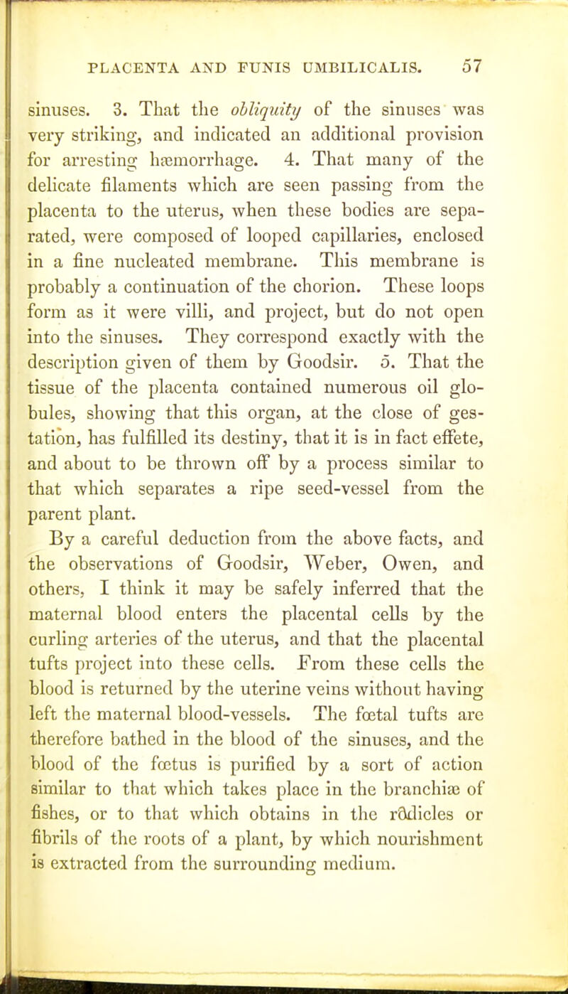 sinuses. 3. That the obliquity of the sinuses was jj very striking, and indicated an additional provision for arresting hjemorrhage. 4. That many of the deUcate filaments which are seen passing from the placenta to the uterus, when these bodies are sepa- rated, were composed of looped capillaries, enclosed in a fine nucleated membrane. This membrane is probably a continuation of the chorion. These loops form as it were villi, and project, but do not open into the sinuses. They correspond exactly with the description given of them by Goodsir. o. That the tissue of the placenta contained numerous oil glo- bules, showing that this organ, at the close of ges- tation, has fulfilled its destiny, that it is in fact effete, and about to be thrown off by a process similar to that which separates a ripe seed-vessel from the parent plant. By a careful deduction from the above facts, and the observations of Goodsir, Weber, Owen, and others, I think it may be safely inferred that the maternal blood enters the placental cells by the curling arteries of the uterus, and that the placental tufts project into these cells. From these cells the blood is returned by the uterine veins without having left the maternal blood-vessels. The fojtal tufts are therefore bathed in the blood of the sinuses, and the blood of the foetus is purified by a sort of action similar to that which takes place in the branchias of fishes, or to that which obtains in the rSdicles or fibrils of the roots of a plant, by which nourishment is extracted from the surrounding medium.