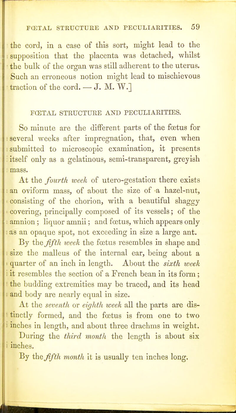 the cord, in a case of this sort, might lead to the supposition that the placenta was detached, whilst • the bulk of the organ was still adherent to the uterus. Such an erroneous notion might lead to mischievous ■ traction of the cord. — J. M. W.] FCETAL STRUCTURE AND PECULIARITIES. So minute are the different parts of the foetus for I several weeks after impregnation, that, even when I submitted to microscopic examination, it presents : itself only as a gelatinous, semi-transparent, greyish : mass. At the fourth week of utero-gestation there exists ; an oviform mass, of about the size of a hazel-nut, I consisting of the chorion, with a beautiful shaggy ' covering, principally composed of its vessels; of the ; amnion ; liquor amnii; and foetus, which appears only : as an opaque spot, not exceeding in size a large ant. By the fifth loeek the foetus resembles in shape and : size the malleus of the internal ear, being about a I quarter of an inch in length. About the sixth loeek i it resembles the section of a French bean in its form; ! the budding extremities may be traced, and its head I and body are nearly equal in size. At the seventh or eightli iveek all the parts are dis- I tinctly formed, and the foetus is from one to two i inches in length, and about three drachms in weight. During the third month the length is about six i inches. By the fifth month it is usually ten inches long.