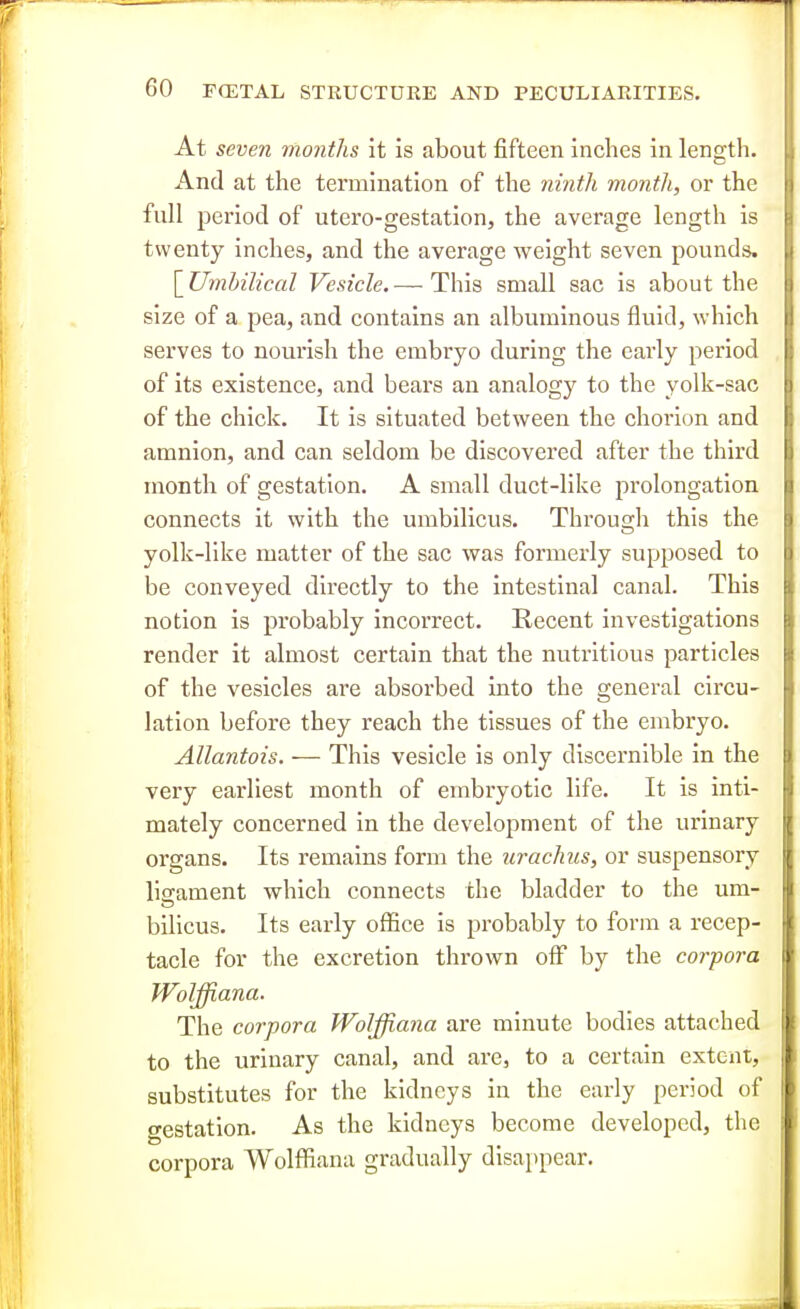 At seven months it is about fifteen Inches in length. And at the termination of the ninth month, or the full period of utero-gestation, the average length is twenty inches, and the average weight seven pounds. \_Umhilical Vesicle.— This small sac is about the size of a pea, and contains an albuminous fluid, which serves to nourish the embryo during the early period of its existence, and bears an analogy to the yolk-sac of the chick. It is situated between the choi'ion and amnion, and can seldom be discovered after the third month of gestation. A small duct-like prolongation connects it with the umbilicus. Through this the yolk-like matter of the sac was formerly supposed to be conveyed directly to the intestinal canal. This notion is probably incorrect. Recent investigations render it almost certain that the nutritious particles of the vesicles are absorbed into the general circu- lation before they reach the tissues of the embryo. Allantois. — This vesicle is only discernible in the very earliest month of embryotic life. It is inti- mately concerned in the development of the urinary organs. Its remains form the urachus, or suspensory ligament which connects the bladder to the um- bilious. Its early ofl5ce is probably to form a recep- tacle for the excretion thrown oflf by the corpora Wolffiana. The corpora Wolffiana are minute bodies attached to the urinary canal, and are, to a certain extent, substitutes for the kidneys in the early period of gestation. As the kidneys become developed, the corpora Wolfl^iana gradually disajtpear.