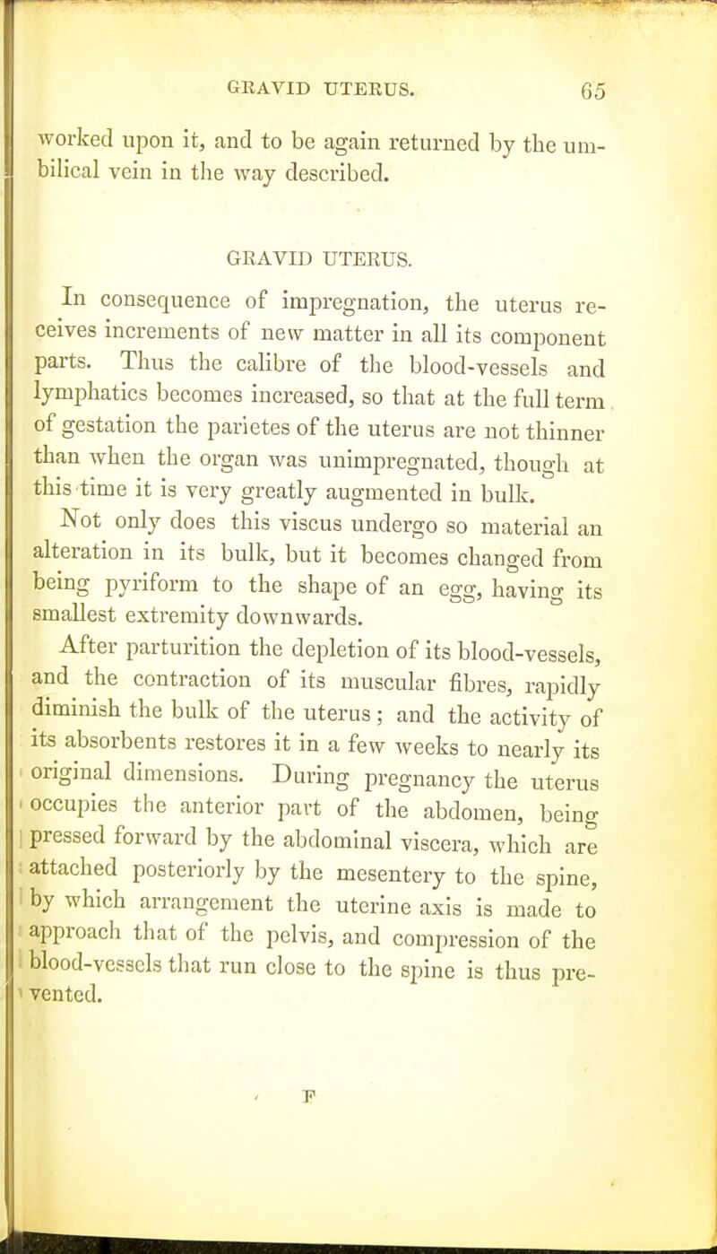 worked upon it, and to be again returned by the um- bilical vein in the way described. GEAVID UTERUS. In consequence of impregnation, the uterus re- ceives increments of new matter in all its component parts. Thus the calibre of the blood-vessels and lymphatics becomes increased, so that at the full term of gestation the parietes of the uterus are not thinner than when the organ was unimpregnated, though at this time it is very greatly augmented in bulk. Not only does this viscus undergo so material an alteration in its bulk, but it becomes changed from being pyriform to the shape of an egg, having its smallest extremity downwards. After parturition the depletion of its blood-vessels, and the contraction of its muscular fibres, rapidly diminish the bulk of the uterus ; and the activity of its absorbents restores it in a few weeks to nearly its ' original dimensions. During pregnancy the uterus . occupies the anterior part of the abdomen, being 1 pressed forward by the abdominal viscera, which are attached posteriorly by the mesentery to the spine, by which arrangement the uterine axis is made to approacli that of the pelvis, and comi)ression of the blood-vessels that run close to the spine is thus pre- • vented.