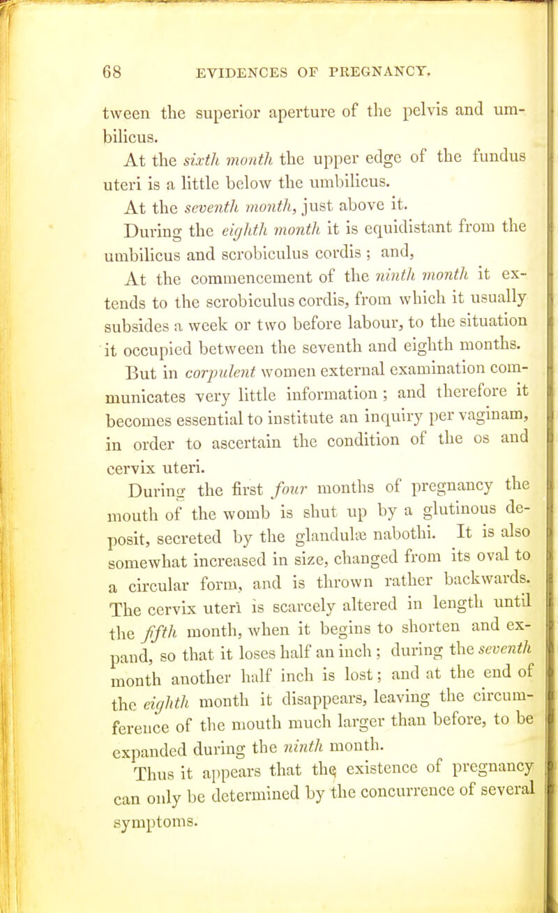 tween the superior aperture of the pelvis and um- bilicus. At the sixth month the upper edge of the fundus uteri is a little below the umbilicus. At the seventh month, just above it. During the eighth month it is equidistant from the umbilicus and scrobiculus cordis ; and, At the commencement of the ninth month it ex- tends to the scrobiculus cordis, from which it usually subsides a week or two before labour, to the situation it occupied between the seventh and eighth months. But in corpulent women external examination com- municates very little information ; and therefore it becomes essential to institute an inquiry per vaginam, in order to ascertain the condition of the os and cervix uteri. During the first four months of pregnancy the mouth of the womb is shut up by a glutinous de- posit, secreted by the glandulai nabothi. It is also somewhat increased in size, changed from its oval to a circular form, and is thrown rather backwards. The cervix uteri is scarcely altered in length until the ffth month, when it begins to shorten and ex- pand, so that it loses half an inch ; during the seventh month another half inch is lost; and at the end of the eighth month it disappears, leaving the circum- ference of the mouth much larger than before, to be expanded during the ninth month. Thus it appears that th^ existence of pregnancy can only be determined by the concurrence of several symptoms.