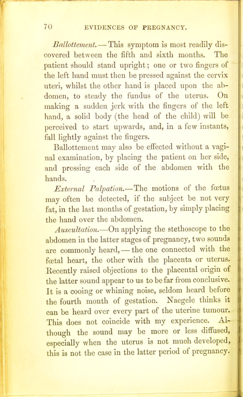 Ballottement. — This symptom is most readily dis- covered between the fifth and sixth months. The patient should stand upright; one or two fingers of the left hand must then be pressed against the cervix uteri, whilst the other hand is placed upon the ab- domen, to steady the fundus of the uterus. On making a sudden jerk with the fingers of the left hand, a solid body (the head of the child) will be perceived to start upwards, and, in a few instants, fall lightly against the fingers. Ballottement may also be effected without a vagi- nal examination, by placing the patient on her side, and pressing each side of the abdomen with the hands. External Palpation.—The motions of the foetus may often be detected, if the subject be not very fat, in the last months of gestation, by simply placing the hand over the abdomen. Auscultation.—On applying the stethoscope to the abdomen in the latter stages of pregnancy, two sounds are commonly heard, — the one connected with the foetal heart, the other with the placenta or uterus. Recently raised objections to the placental origin of the latter sound appear to us to be far from conclusive. It is a cooing or whining noise, seldom heard before the fourth month of gestation. Naegele thinks it can be heard over every part of the uterine tumour. This does not coincide with my experience. Al- though the sound may be more or less diffused, especially when the uterus is not much developed, this is not the case in the latter period of pregnancy.