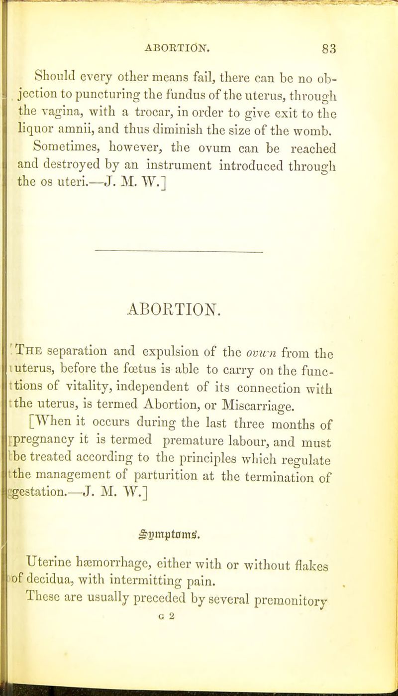 Should every other means fail, there can be no ob- jection to puncturing the fundus of the uterus, through the vagina, with a trocar, in order to give exit to the liquor amnii, and thus diminish the size of the womb. Sometimes, however, the ovum can be reached and destroyed by an instrument introduced through the OS uteri.—J. M. W.] ABORTION. The separation and expulsion of the ovum from the iiterus, before the foetus is able to carry on the func- ■ tions of vitality, independent of its connection with the uterus, is termed Abortion, or Miscarriage. [When it occurs during the last three months of pregnancy it is termed premature labour, and must be treated according to the principles which regulate jtthe management of parturition at the termination of l^estation.—J. M. W.] ^ymjptom^. Uterine hfcmorrhagc, cither with or without flakes of decidua, with intermitting pain. These are usually preceded by several premonitory o 2