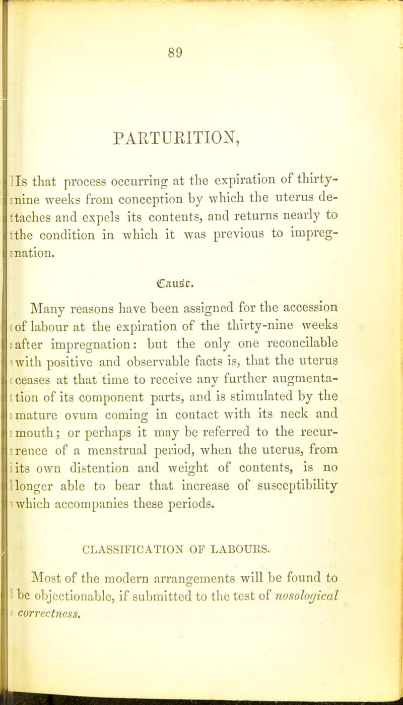 PARTURITION, Us that process occurring at the expiration of thirty- mine weeks from conception by which the uterus de- ttaches and expels its contents, and returns nearly to tthe condition in which it was previous to impreg- I nation. Caxtsc. Many reasons have been assigned for the accession of labour at the expiration of the thirty-nine Aveeks liter impregnation: but the only one reconcilable s ith positive and observable facts is, that the uterus •eases at that time to receive any further augmenta- tion of its component parts, and is stimulated by the mature ovum comins; in contact with its neck and nouth; or perhaps it may be referred to the recur- :rence of a menstrual period, when the uterus, from iits own distention and weight of contents, is no llonger able to bear that increase of susceptibility y which accompanies these periods. CLASSIFICATION OF LABOURS. Most of the modern arrangements will be found to be objectionable, if submitted to the test of nosolocjical correctness.