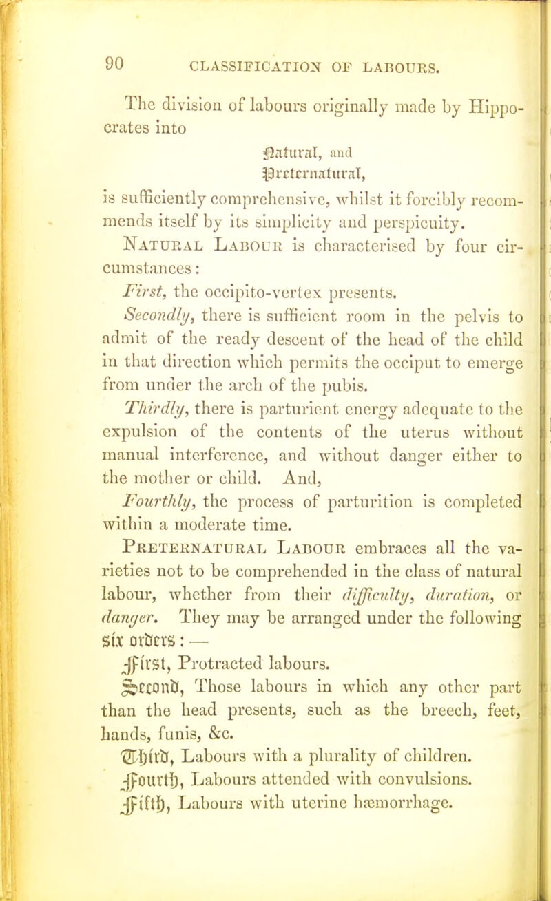 CLASSIFICATION OF LABOURS. The division of labours originally made by Hippo- crates into fiiltltrni, and ^^9rctn-naturnl, is sufficiently comprehensive, whilst it forcibly recom- mends itself by its simplicity and perspicuity. Natural Labour is characterised by four cir- cumstances : First, the occipito-vertex presents. Secondly, there is sufficient room in the pelvis to admit of the ready descent of the head of the child in that direction which permits the occiput to emerge from under the arch of the pubis. Thirdly, there is parturient energy adequate to the expulsion of the contents of the uterus without manual interference, and without danger either to the mother or child. And, Fourthly, the process of parturition is completed within a moderate time. Preternatural Labour embraces all the va- rieties not to be comprehended in the class of natural labour, whether from their difficidty, duration, or danyer. They may be arranged under the following SIX ortfcvs: — Jl^ll'St, Protracted labours. ^tCOntl, Those labours in which any other part than the head presents, such as the breech, feet, hands, funis, &c. '2rijtltl, Labours with a plurality of children. -jfourtl), Labours attended with convulsions. jpl'ftl), Labours with uterine hajmorrhage.