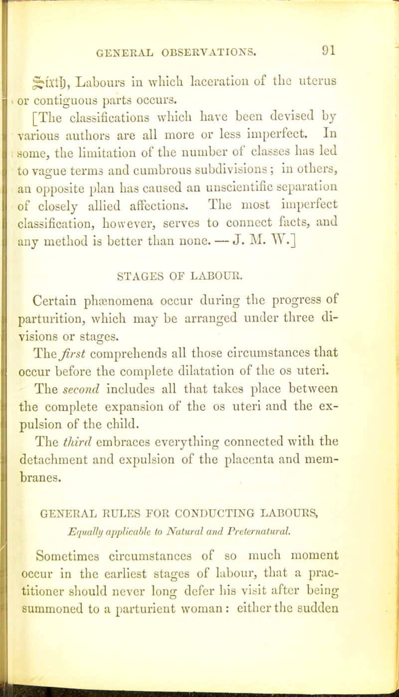 §U1I), Labours in wliich laceration of the uterus . or contiguous parts occurs. [The classifications which have been devised by various authors are all more or less imperfect. In some, the limitation of the number of classes has led to vao-ue terms and cumbrous subdivisions ; in others, an opposite plan has caused an unscientific separation of closely allied affections. The most imperfect classification, however, serves to connect facts, and any method is better than none. — J. M. W.] STAGES OF LAEOUH. Certain phfenomena occur during the progress of parturition, which may be arranged under three di- visions or stages. The^/-s^ comprehends all those circumstances that occur before the complete dilatation of the os uteri. The second includes all that takes place between the complete expansion of the os uteri and the ex- pulsion of the child. The third embraces everything connected with the detachment and expulsion of the placenta and mem- branes. GENERAL RULES FOR CONDUCTING LABOURS, Equally applicable to Natural and Preternatural. Sometimes circumstances of so much moment occur in the earliest stages of labour, that a prac- titioner should never long defer his visit after being summoned to a parturient woman: cither the sudden