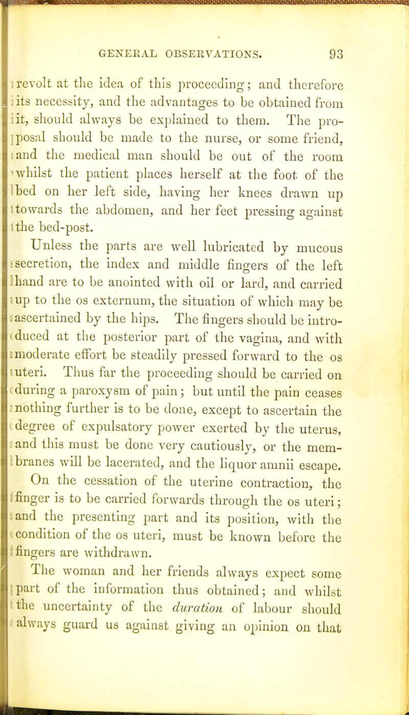 lOBIHHXMIBBBlHWII GENERAL OBSERVATIONS. 93 ;revolt at the idea of this proceeding; and therefore iits necessity, and the advantages to be obtained from iit, should always be explained to thera. The pro- ;posal should be made to the nurse, or some friend, ;and the medical man should be out of the room 1 whilst the patient places herself at the foot of the Ibed on her left side, having her knees drawn up I towards the abdomen, and her feet pressing against I the bed-post. Unless the parts are well lubricated by mucous •secretion, the index and middle fingers of the left lhand are to be anointed with oil or lard, and carried I up to the OS externum, the situation of which may be : ascertained by the hips. The fingers should be intro- iduced at the posterior part of the vagina, and with imoderate effort be steadily pressed forward to the os I uteri. Thus far the proceeding should be carried on (during a paroxysm of pain; but until the pain ceases ! nothing further is to be done, except to ascertain the : degree of expulsatory power exerted by the uterus, and this must be done very cautiously, or the mem- Ibranes will be lacerated, and the liquor amnii escape. On the cessation of the uterine contraction, the !finger is to be carried forwards through the os uteri; :and the presenting part and its position, with the c condition of the os uteri, must be known before the f fingers are withdrawn. The woman and her friends always expect some I part of the information thus obtained; and whilst tthe uncertainty of the duration of labour should £ always guard us against giving an opinion on that