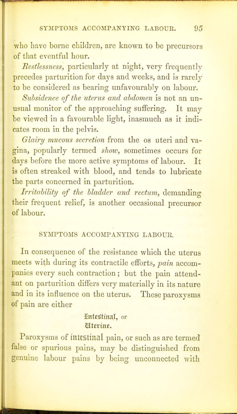 who have borne children^ are known to be precursors of that eventful hour. Restlessness, particularly at night, very frequently precedes parturition for days and weeks, and is rarely to be considered as bearing unfavourably on labour. Subsidence of the uterus and abdomen is not an un- usual monitor of the approaching suffering. It may be viewed in a favourable light, inasmuch as it indi- cates room in the pelvis. Glairy mucous secretion from the os uteri and va- gina, popularly termed shoio, sometimes occurs for days before the more active symptoms of labour. It is often streaked with blood, and tends to lubricate the parts concerned in parturition. Irritability of the bladder and rectum, demanding their frequent relief, is another occasional precursor of labour. SYMPTOMS ACCOMTANTriSrG LABOUE. In consequence of the resistance which the uterus meets with during its contractile efforts, pain accom- panies every such contraction; but the pain attend- ant on parturition differs very materially in its nature and in its influence on the uterus. These paroxysms of pain are either intcsitinal, or Mtsxinz. Paroxysms of ilttESttnal pain, or such as are termed false or spurious pains, may be distinguished from genuine labour pains by being unconnected with