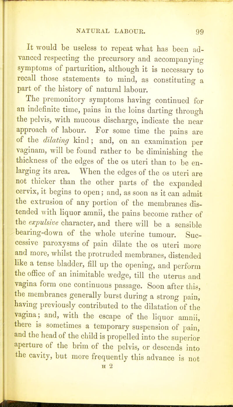 It would be useless to repeat what has been ad- vanced respecting the precursory and accompanying symptoms of parturition, although it is necessary to recall those statements to mind, as constituting a part of the history of natural labour. The premonitory symptoms having continued for an indefinite time, pains in the loins darting through the pelvis, with mucous discharge, indicate the near approach of labour. For some time the pains are of the dilating kind; and, on an examination per vaginam, will be found rather to be diminishing the thickness of the edges of the os uteri than to be en- larging its area. When the edges of the os uteri are not thicker than the other parts of the expanded cervix, it begins to open; and, as soon as it can admit the extrusion of any portion of the membranes dis- tended with liquor amnii, the pains become rather of the expulsive character, and there will be a sensible , bearing-down of the whole uterine tumour. Suc- cessive paroxysms of pain dilate the os uteri more and more, whilst the protruded membranes, distended like a tense bladder, fill up the opening, and perform the office of an inimitable wedge, till the uterus and vagina form one continuous passage. Soon after this, the membranes generally burst during a strong pain, having previously contributed to the dilatation of the vagina; and, with the escape of the liquor amnii, there is sometimes a temporary suspension of pain, and the head of the child is propelled into the superior aperture of the brim of the pelvis, or descends into the cavity, but more frequently this advance is not