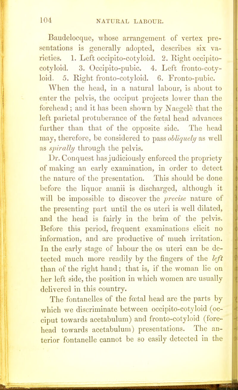 Baudelocque, whose arrangement of vertex pre- sentations is generally adopted, describes six va- rieties. 1. Left occiplto-cotyloid. 2. Eight occipito- cotyloid. 3. Occipito-pubic. 4. Left fronto-coty- loid. 5. Right frouto-cotyloid. 6. Fronto-pubic. AVhen the head, in a natural labour, is about to enter the pelvis, the occiput projects lower than the forehead ; and it has been shown by Naegele that the left parietal protuberance of the foetal head advances further than that of the opposite side. The head may, therefore, be considered to pass obliquely as well as spirally through the pelvis. Dr. Conquest has judiciously enforced the propriety of making an early examination, in order to detect the nature of the presentation. This should be done before the liquor amnii is discharged, although it will be impossible to discover the precise nature of the presenting part until the os uteri is well dilated, and the head is fairly in the brim of the pelvis. Before this period, frequent examinations elicit no information, and are productive of much irritation. In the early stage of labour the os uteri can be de- tected much more readily by the fingers of the left than of the right hand; that is, if the woman lie on her left side, the position in which women are usually delivered in this country. The fontanelles of the foetal head are the parts by which we discriminate between occipito-cotylold (oc- ciput towards acetabulum) and fronto-cotyloid (fore- head towards acetabulum) presentations. The an- terior fontanelle cannot be so easily detected in the