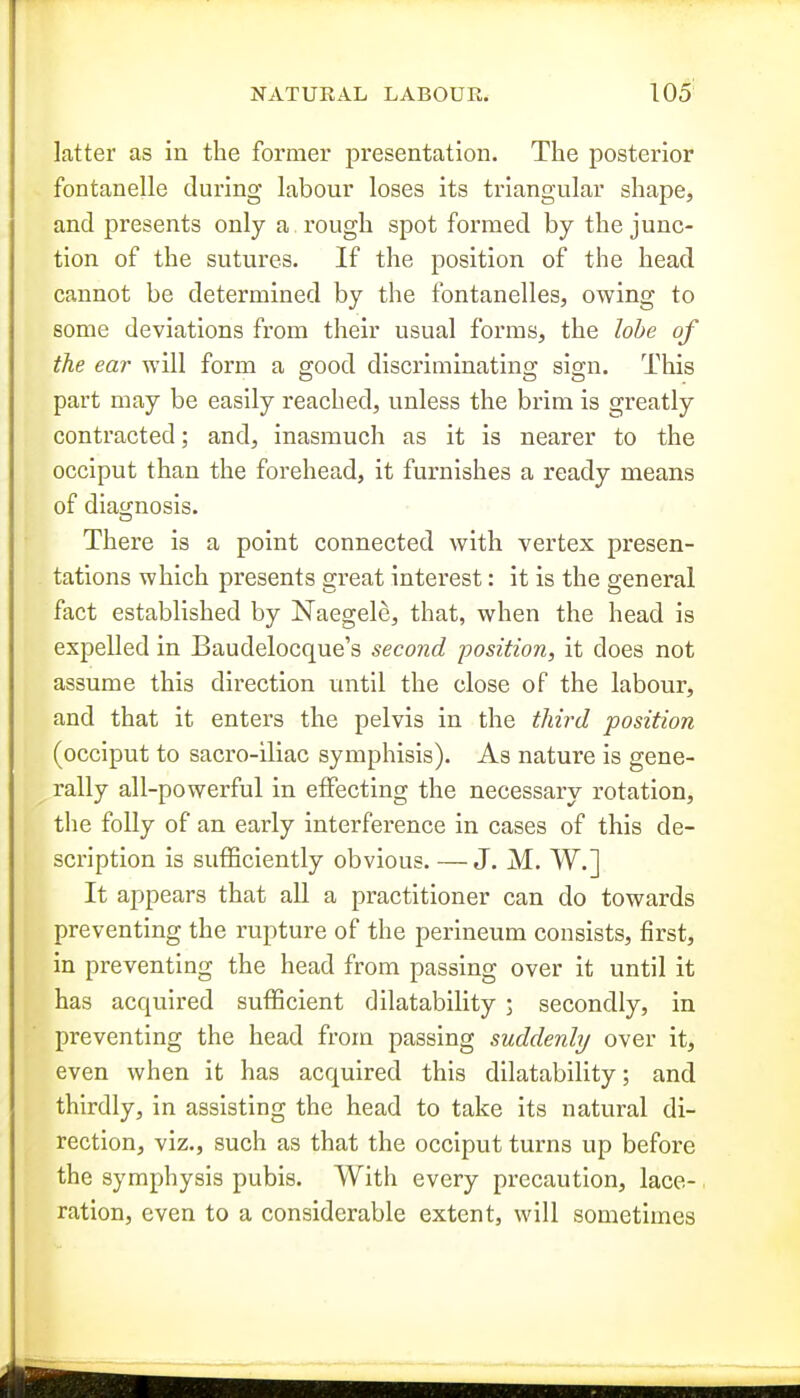 latter as in the former presentation. The posterior fontanelle during labour loses its triangular shape, and presents only a rough spot formed by the junc- tion of the sutures. If the position of the head cannot be determined by the fontanelles, owing to some deviations from their usual forms, the lobe of the ear will form a good discriminating sign. This part may be easily reached, unless the brim is greatly contracted; and, inasmuch as it is nearer to the occiput than the forehead, it furnishes a ready means of diag;nosis. There is a point connected with vertex presen- tations which presents great interest: it is the general fact established by Naegele, that, when the head is expelled in Baudelocque's second position, it does not assume this direction until the close of the labour, and that it enters the pelvis in the third position (occiput to sacro-iliac symphisis). As nature is gene- rally all-powerful in effecting the necessary rotation, the folly of an early interference in cases of this de- scription is sufficiently obvious. — J. M. W.] It appears that all a practitioner can do towards preventing the rupture of the perineum consists, first, in preventing the head from passing over it until it has acquired sufficient dilatability ; secondly, in preventing the head from passing suddenly over it, even when it has acquired this dilatability; and thirdly, in assisting the head to take its natural di- rection, viz., such as that the occiput turns up before the symphysis pubis. With every precaution, lace-. ration, even to a considerable extent, will sometimes