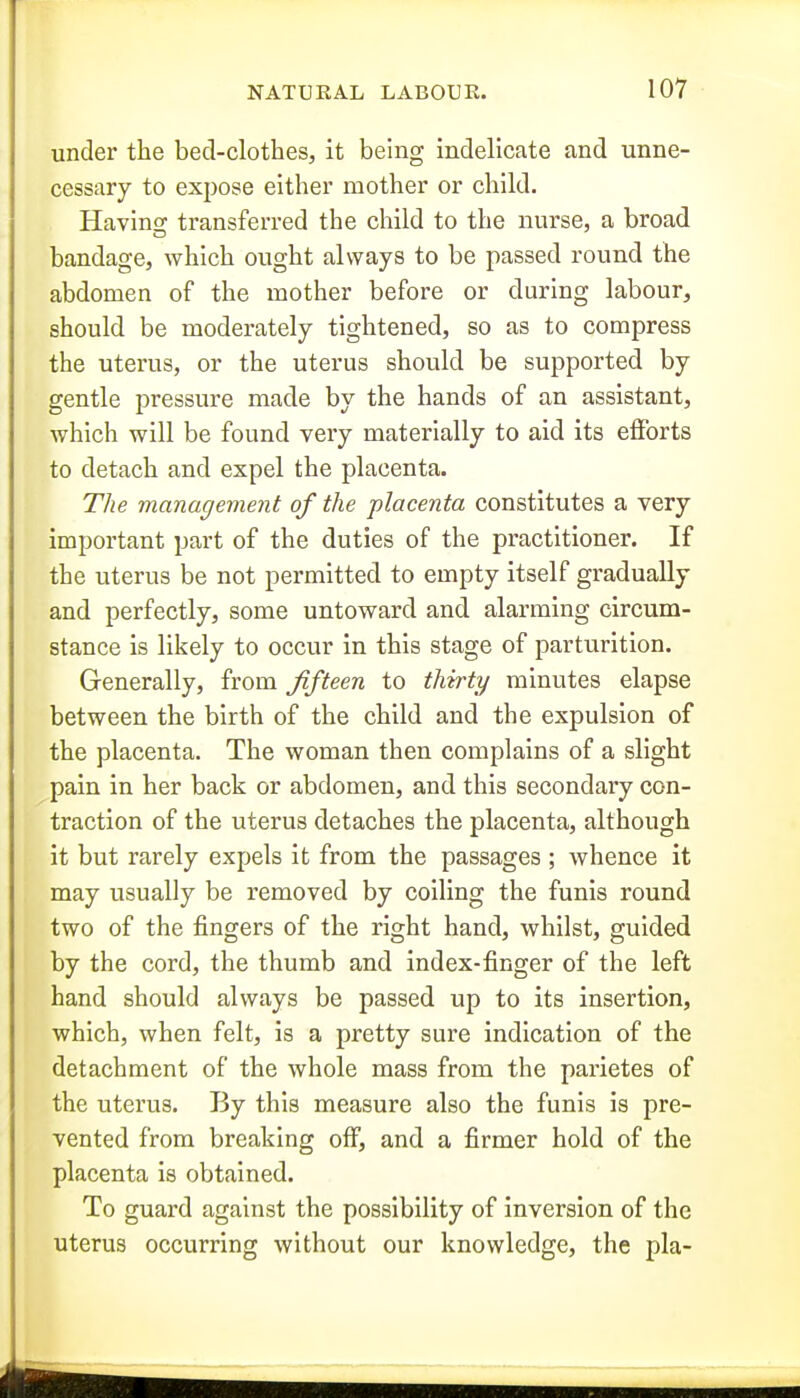 under the bed-clothes, it being indelicate and unne- cessary to expose either mother or child. Having transferred the child to the nurse, a broad bandage, which ought always to be passed round the abdomen of the mother before or during labour, should be moderately tightened, so as to compress the uterus, or the uterus should be supported by gentle pressure made by the hands of an assistant, which will be found very materially to aid its efforts to detach and expel the placenta. The management of the placenta constitutes a very important part of the duties of the practitioner. If the uterus be not permitted to empty itself gradually and perfectly, some untoward and alarming circum- stance is likely to occur in this stage of parturition. Generally, from fifteen to thirty minutes elapse between the birth of the child and the expulsion of the placenta. The woman then complains of a slight pain in her back or abdomen, and this secondary con- traction of the uterus detaches the placenta, although it but rarely expels it from the passages ; whence it may usually be removed by coiling the funis round two of the fingers of the right hand, whilst, guided by the cord, the thumb and index-finger of the left hand should always be passed up to its insertion, which, when felt, is a pretty sure indication of the detachment of the whole mass from the parietes of the uterus. By this measure also the funis is pre- vented from breaking off, and a firmer hold of the placenta is obtained. To guard against the possibility of inversion of the uterus occurring without our knowledge, the pla-