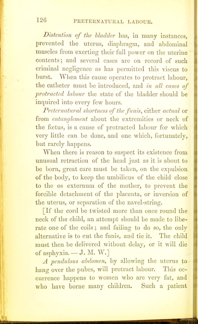 Distention of the bladder has, in many instances, prevented the uterus, diaphragm, and abdominal muscles from exerting their full power on the uterine contents; and several cases are on record of such criminal negligence as has permitted this viscus to burst. When this cause operates to protract labour, the catheter must be introduced, and in all cases of protracted labour the state of the bladder should be inquired into every few hours. Preternatural shortness of the funis, either actual or from entanglement about the extremities or neck of the fojtus, is a cause of protracted labour for which very little can be done, and one Avhich, fortunately, but rarely happens. When there is reason to suspect its existence from unusual retraction of the head just as it is about to be born, great care must be taken, on the expulsion of the body, to keep the umbilicus of the child close to the OS externum of the mother, to prevent the forcible detachment of the placenta, or inversion of the uterus, or separation of the navel-string. [If the cord be twisted more than once round the neck of the child, an attempt should be made to libe- rate one of the coils; and failing to do so, the only alternative is to cut the funis, and tie it. The child must then be delivered without delay, or it will die of asphyxia. — J. M. W.] A •pendulous abdomen, by allowing the uterus to hang over the pubes, will protract labour. This oc- currence happens to women who are very fat, and who have borne many children. Such a patient