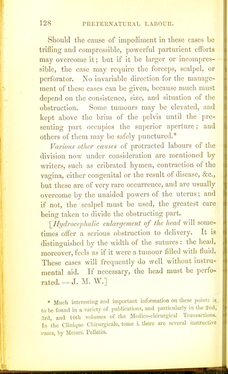 Should the cause of impediment in these cases be trifling and compressible, powerful parturient efforts may overcome it; but if it be larger or incompres- sible, the case may require the forceps, scalpel, or perforator. No invariable direction for the manage- ment of these cases can be given, because much must depend on the consistence, size, and situation of the obstruction. Some tumours may be elevated, and kept above the brim of the pelvis until the pre- senting part occupies the superior aperture; and others of tliem may be safely punctured.* Various other causes of protracted labours of the division now under consideration are mentioned by writers, such as cribrated hymen, contraction of the vagina, either congenital or the result of disease, &c., but these are of very rare occurrence, and are usually overcome by the unaided powers of the uterus; and if not, the scalpel must be used, the greatest care being taken to divide the obstructing part. [_Hydrocqjlialic enlargement of the head will some- times offer a serious obstruction to delivery. It is distinguished by the width of the sutures: the head, moreover, feels as if it were a tumour filled with fluid. These cases will frequently do well without instru- mental aid. If necessary, the head must be perfo- rated.—J. M. W.] * Much interesting and important information on these points Is to be found in a variety of publications, and particularly in the 2nd, 3rd, and 10th volumes of the Mcdico-chirurgical Transactions. In the Cliniquc Cliirurgicale, tome i. there are several instructive eases, by Messrs. rellctiii.