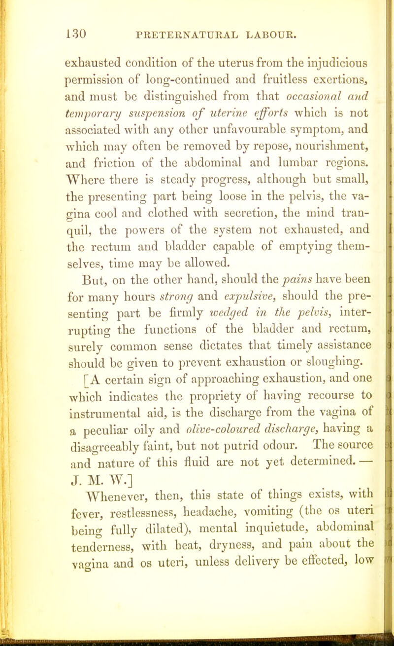 exhausted condition of the uterus from the injudicious permission of long-continued and fruitless exertions, and must be disting-uished from that occasional a?id temj)orary suspension of uterine efforts which is not associated with any other unfavourable symptom, and Avhich may often be removed by repose, nourishment, and friction of the abdominal and lumbar regions. Where there is steady progress, although but small, the presenting part being loose in the pelvis, the va- gina cool and clothed with secretion, the mind tran- quil, the powers of the system not exhausted, and the rectum and bladder capable of emptying them- selves, time may be allowed. But, on the other hand, should the pains have been for many hours strong and expulsive, should the pre- senting part be firmly wedged in the pelvis, inter- rupting the functions of the bladder and rectum, surely common sense dictates that timely assistance should be given to prevent exhaustion or sloughing. [A certain sign of approaching exhaustion, and one which indicates the propriety of having recourse to instrumental aid, is the discharge from the vagina of a peculiar oily and olive-coloured discharge, having a disagreeably faint, but not putrid odour. The source and nature of this fluid are not yet determined. — J. M. W.] Whenever, then, this state of things exists, with fever, restlessness, headache, vomiting (the os uteri being fully dilated), mental inquietude, abdominal tenderness, with heat, dryness, and pain about the vawina and os uteri, unless delivery be effected, low