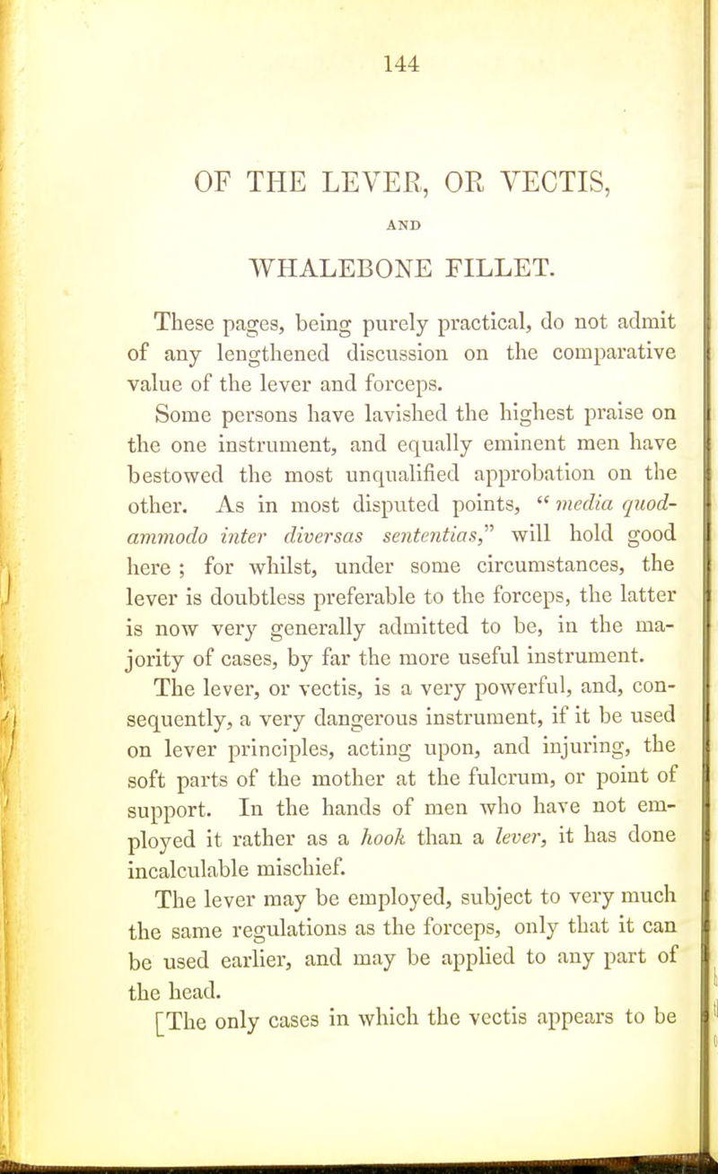 OF THE LEVER, OR VECTIS, AND WHALEBONE FILLET. These pages, being purely practical, do not admit of any lengthened discussion on the comparative value of the lever and forceps. Some persons have lavished the highest praise on the one instrument, and equally eminent men have bestowed the most unqualified approbation on the other. As in most disputed points,  media quod- avmiodo inter diversas sententias, will hold good here; for whilst, under some circumstances, the lever is doubtless preferable to the forceps, the latter is now very generally admitted to be, in the ma- jority of cases, by far the more useful instrument. The lever, or vectis, is a very powerful, and, con- sequently, a very dangerous instrument, if it be used on lever principles, acting upon, and injuring, the soft parts of the mother at the fulcrum, or point of support. In the hands of men who have not em- ployed it rather as a hook than a lever, it has done incalculable mischief. The lever may be employed, subject to very much the same regulations as the forceps, only that it can be used earlier, and may be applied to any part of the head. [The only cases in which the vectis appears to be