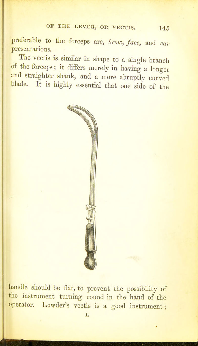 preferable to the forceps are, brow, face, and ear presentations. The vectis is similar in shape to a single branch of the forceps; it differs merely in having a longer and straighter shank, and a more abruptly curved blade. It is highly essential that one side of the handle should be flat, to prevent the possibility of the instrument turning round in the hand of the operator. Lowder's vectis is a good instrument;