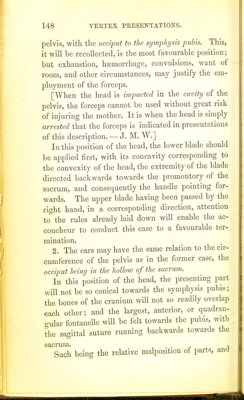 pelvis, witli the occiput to the syinphysis pubis. This, it will be recollected, is the most favourable position; but exhaustion, haemorrhage, convulsions, want of room, and other circumstances, may justify the em- ployment of the forceps. [When the head is impacted in the cavity of the pelvis, the forceps cannot be used without great risk of injuring the mother. It is when the head is simply arrested that the forceps is indicated in presentations of this description. — J. M. W.] In this position of the head, the lower blade should be applied first, with its concavity corresponding to the convexity of the head, the extremity of the blade directed backwards towards the promontory of the sacrum, and consequently the handle pointing for- wards. The upper blade having been passed by the right hand, in a corresponding direction, attention to the rules already laid down will enable the ac- coucheur to conduct this case to a favourable ter- mination. 2. The ears may have the same relation to the cir- cumference of the pelvis as in the former case, the occiput being in the hollow of the sacrum. In this position of the head, the presenting part will not be so conical towards the symphysis pubis; the bones of the cranium will not so readily overlap each other; and the largest, anterior, or quadran- gular fontanelle will be felt towards the pubis, with the sagittal suture running backwards towards the sacrum. , . p . j Such being the relative malposition ot parts, and