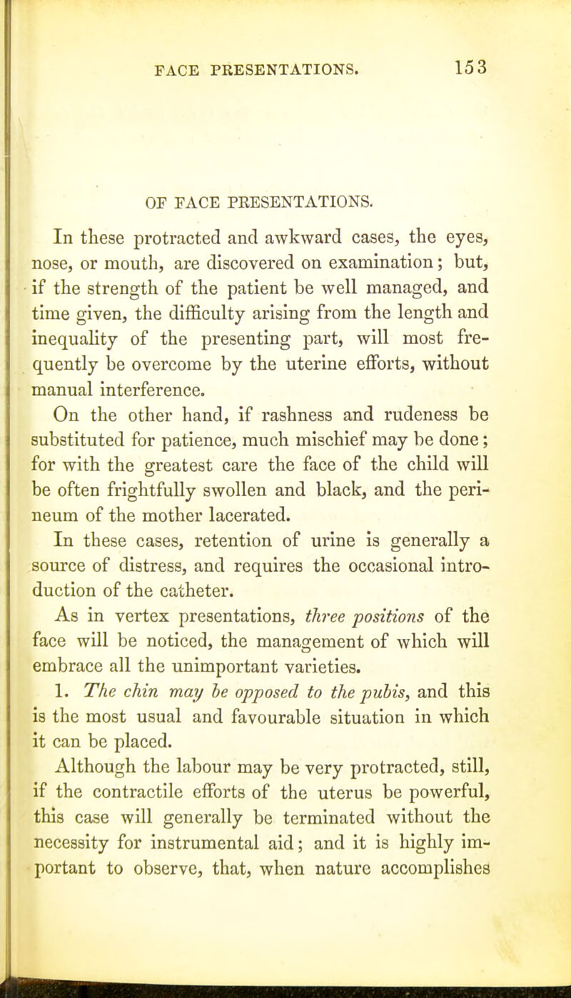 OF EACE PRESENTATIONS. In these protracted and awkward cases, the eyes, nose, or mouth, are discovered on examination; but, ■ if the strength of the patient be well managed, and time given, the difficulty arising from the length and inequality of the presenting part, will most fre- quently be overcome by the uterine efforts, without manual interference. On the other hand, if rashness and rudeness be substituted for patience, much mischief may be done; for with the greatest care the face of the child will be often frightfully swollen and black, and the peri- neum of the mother lacerated. In these cases, retention of urine is generally a source of distress, and requires the occasional intro- duction of the catheter. As in vertex presentations, three positions of the face will be noticed, the management of which will embrace all the unimportant varieties. 1. The chin may be opposed to the pubis, and this is the most usual and favourable situation in which it can be placed. Although the labour may be very protracted, still, if the contractile efforts of the uterus be powerful, this case will generally be terminated without the necessity for instrumental aid; and it is highly im- portant to observe, that, when nature accomplishes