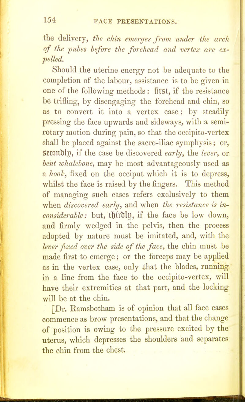 the delivery, the chin emerges from under the arch of the pubes before the forehead and vertex are ex- pelled. Should the uterine energy not be adequate to the completion of the labour, assistance is to be given in one of the following methods : first, if the resistance be trifling, by disengaging the forehead and chin, so as to convert it into a vertex case; by steadily pressing the face upwards and sideways, with a semi- rotary motion during pain, so that the occiplto-vertex shall be placed against the sacro-iliac symphysis; or, SeconalJi, if the case be discovered early, the lever, or bent whalebone, may be most advantageously used as a hook, fixed on the occiput which it is to depress, whilst the face is raised by the fingers. This method of managing such cases refers exclusively to them when discovered early, and when the resistance is in- considerable: but, tljtvljly, if the face be low down, and firmly wedged in the pelvis, then the process adopted by nature must be imitated, and, with the lever fixed over the side of the face, the chin must be made first to emerge; or the forceps may be applied as in the vertex case, only ihat the blades, running in a line from the face to the occipito-vertex, will have their extremities at that part, and the locking will be at the chin. [Dr. Eamsbotham is of opinion that all face cases commence as brow presentations, and that the change of position is owing to the pressure excited by the uterus, which depresses the shoulders and separates the chin from the chest. . , . - .