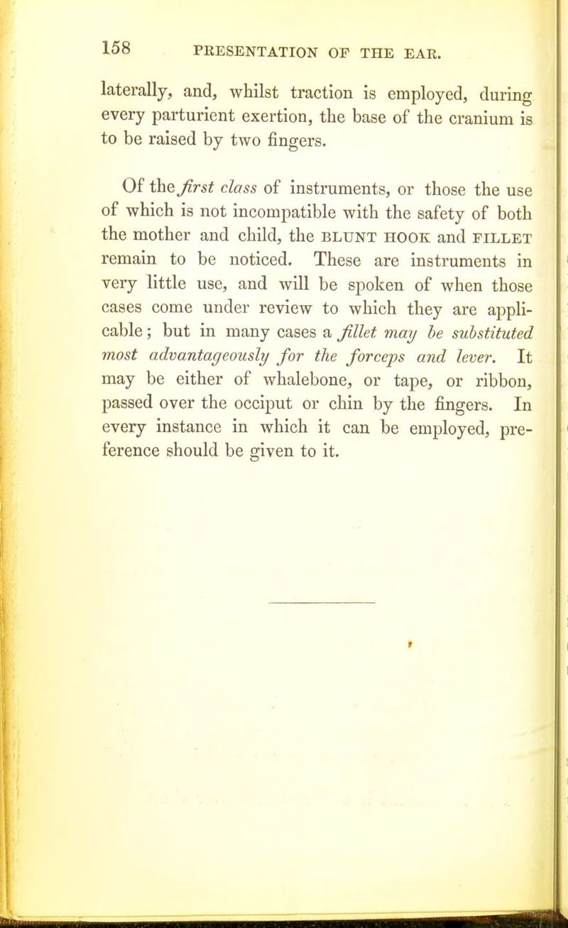 laterally, and, whilst traction is employed, during every parturient exertion, the base of the cranium is to be raised by two fingers. Of the Jirst class of instruments, or those the use of which is not incompatible with the safety of both the mother and child, the blunt hook and fillet remain to be noticed. These are instruments in very little use, and will be spoken of when those cases come under review to which they are appli- cable ; but in many cases a Jillet may he substituted most advantageously for the forceps and lever. It may be either of whalebone, or tape, or ribbon, passed over the occiput or chin by the fingers. In every instance in which it can be employed, pre- ference should be given to it.