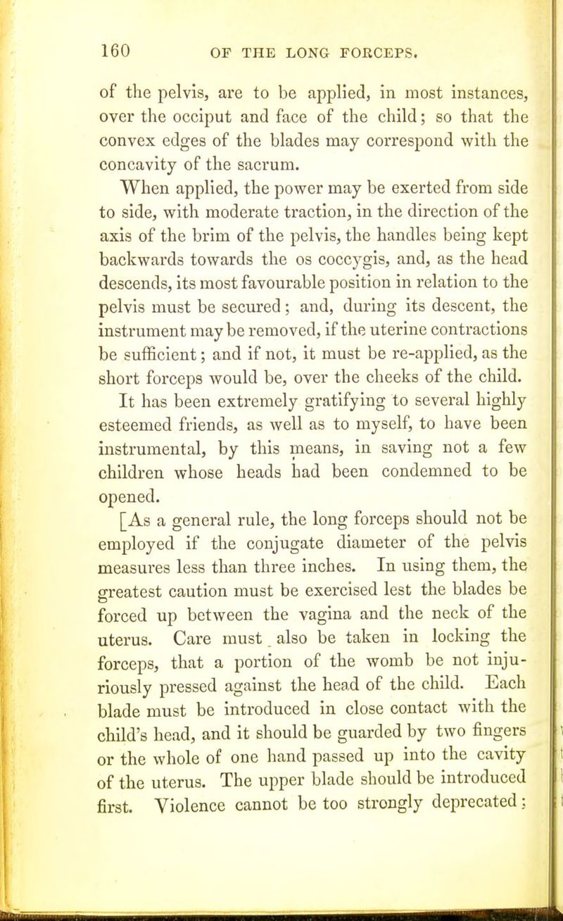 of the pelvis, are to be applied, in most instances, over the occiput and face of the child; so that the convex edges of the blades may correspond with the concavity of the sacrum. When applied, the power may be exerted from side to side, with moderate traction, in the direction of the axis of the brim of the pelvis, the handles being kept backwards towards the os coccygis, and, as the head descends, its most favourable position in relation to the pelvis must be secured; and, during its descent, the instrument may be removed, if the uterine contractions be sufficient; and if not, it must be re-applied, as the short forceps Avould be, over the cheeks of the child. It has been extremely gratifying to several highly esteemed friends, as well as to myself, to have been instrumental, by this means, in saving not a few children whose heads had been condemned to be opened. [As a general rule, the long forceps should not be employed if the conjugate diameter of the pelvis measures less than three inches. In using them, the greatest caution must be exercised lest the blades be forced up between the vagina and the neck of the uterus. Care must, also be taken in locking the forceps, that a portion of the womb be not inju- riously pressed against the head of the child. Each blade must be introduced in close contact with the child's head, and it should be guarded by two fingers or the whole of one hand passed up into the cavity of the uterus. The upper blade should be introduced first. Violence cannot be too strongly deprecated;.