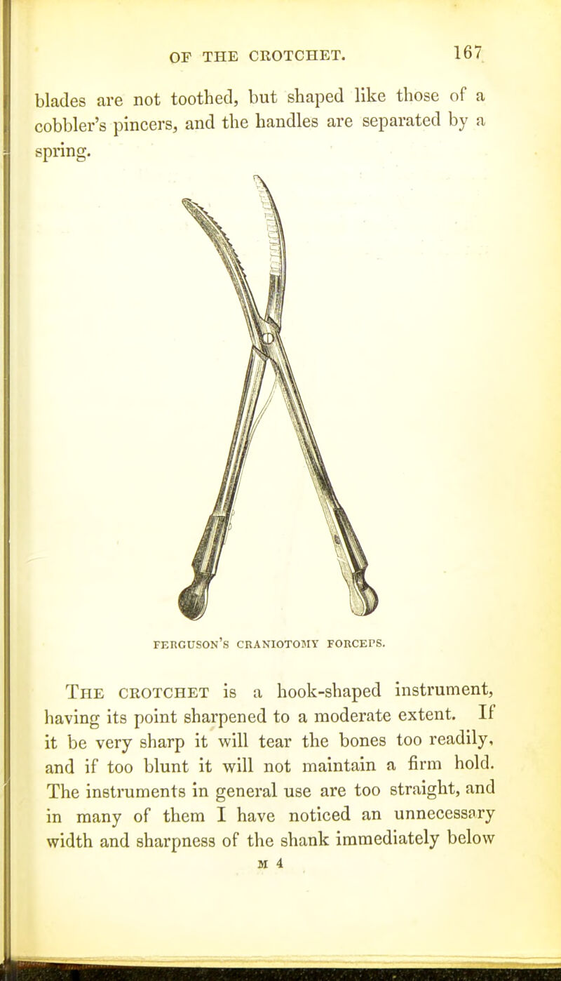 blades are not toothed, but shaped like those of a cobbler's pincers, and the handles are separated by a spring. Ferguson's craniotojiy forceps. The crotchet is a hook-shaped instrument, having its point sharpened to a moderate extent. If it be very sharp it will tear the bones too readily, and if too blunt it will not maintain a firm hold. The instruments in general use are too straight, and in many of them I have noticed an unnecessary width and sharpness of the shank immediately below