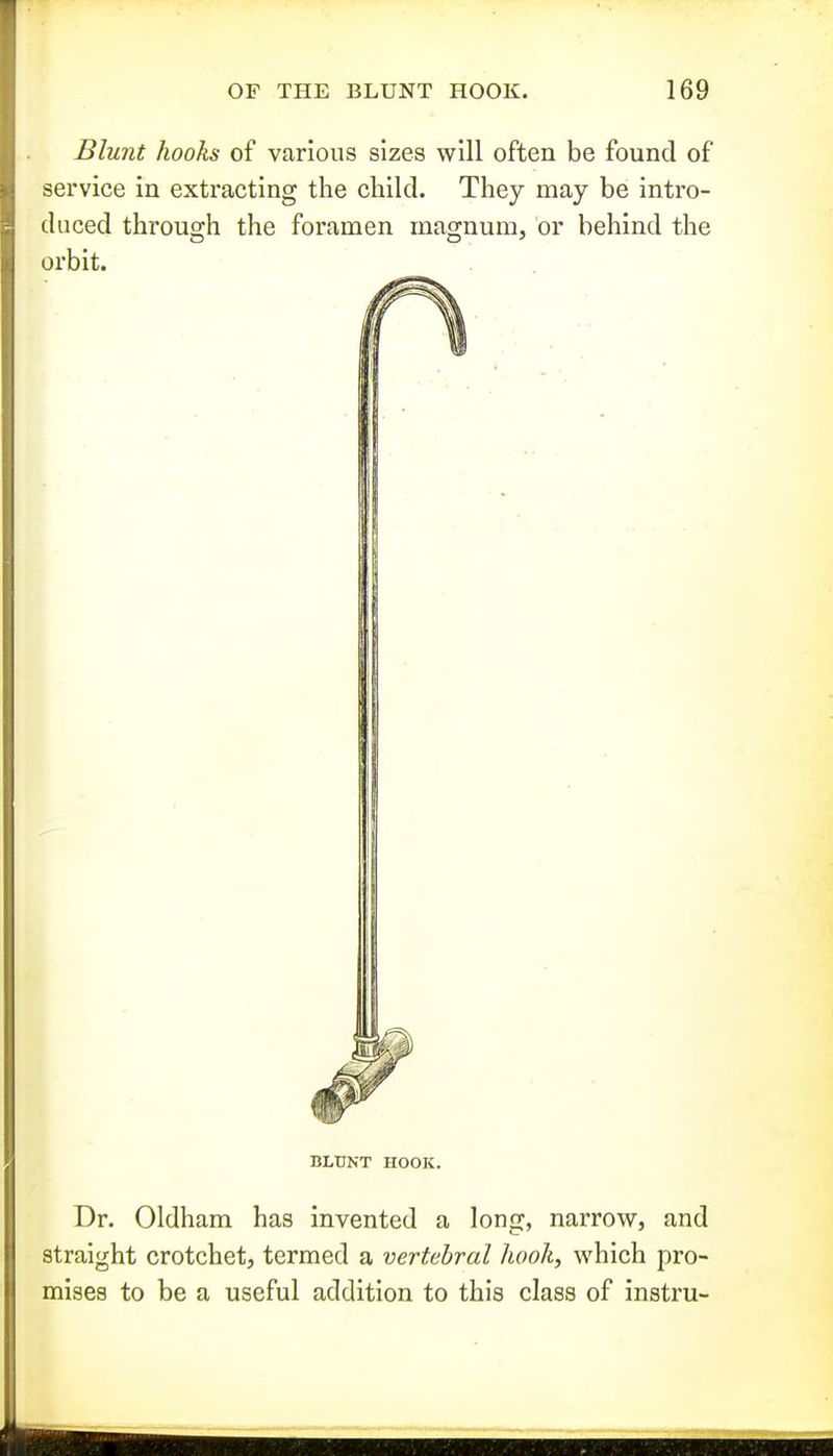 Blunt hooks of various sizes will often be found of service in extracting the child. They may be intro- duced through the foramen magnum, or behind the orbit. BLUNT HOOK. Dr. Oldham has invented a long, narrow, and straight crotchet, termed a vertebral Uook, which pro- mises to be a useful addition to this class of instru-
