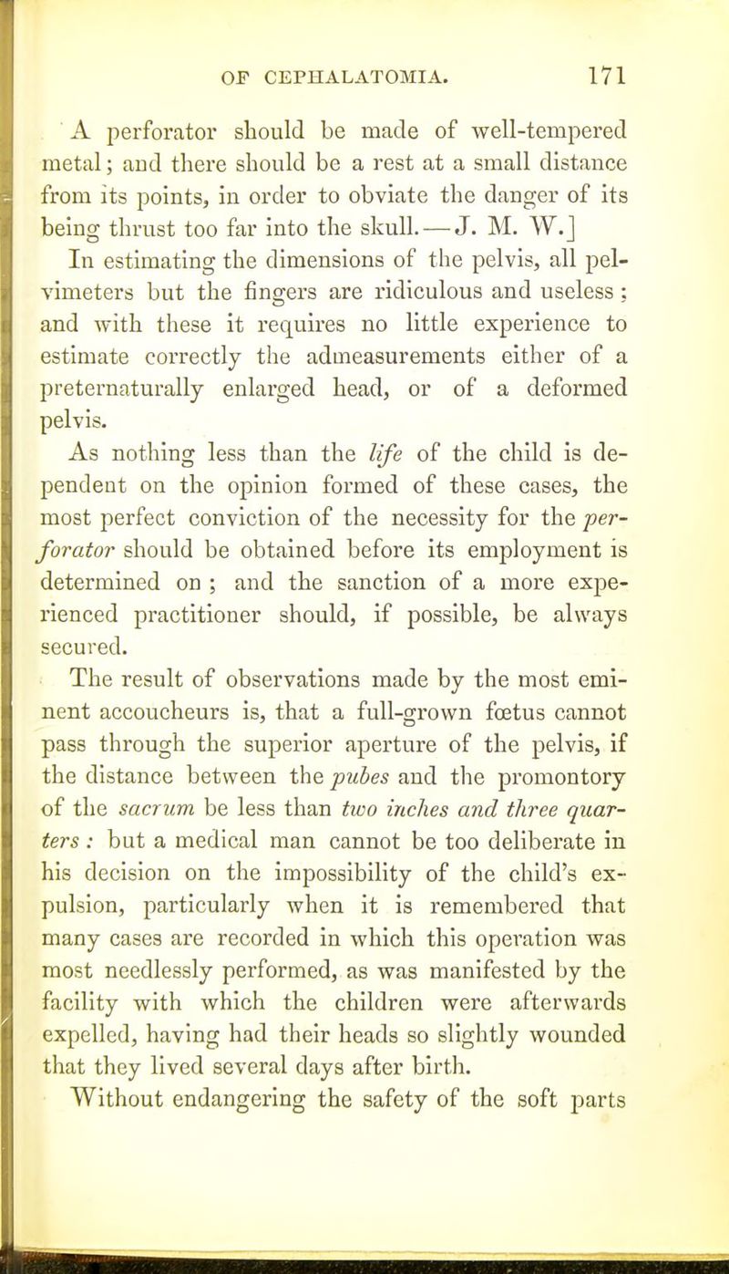 A perforator should be made of well-tempered metal; and there should be a rest at a small distance from its points, in order to obviate the danger of its being thrust too far into the skull. — J. M. W.j In estimating the dimensions of the pelvis, all pel- vimeters but the fingers are ridiculous and useless ; and with these it requires no little experience to estimate correctly the admeasurements either of a preternaturally enlarged head, or of a deformed pelvis. As nothing less than the life of the child is de- pendent on the opinion formed of these cases, the most perfect conviction of the necessity for the per- forator should be obtained before its employment is determined on ; and the sanction of a more expe- rienced practitioner should, if possible, be always secured. The result of observations made by the most emi- nent accoucheurs is, that a full-grown foetus cannot pass through the superior aperture of the pelvis, if the distance between the pubes and the promontory of the sacrum be less than two inches and three quar- ters : but a medical man cannot be too deliberate in his decision on the impossibility of the child's ex- pulsion, particularly when it is remembered that many cases are recorded in which this operation was most needlessly performed, as was manifested by the facility with which the children were afterwards expelled, having had their heads so slightly wounded that they lived several days after birth. Without endangering the safety of the soft parts