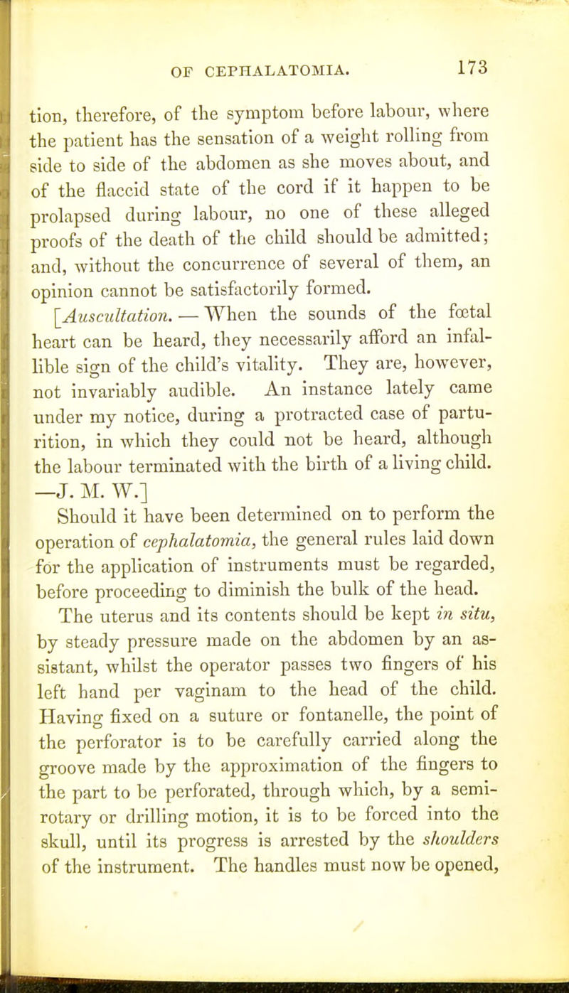 tion, therefore, of the symptom before labour, where the patient has the sensation of a weight rolling from side to side of the abdomen as she moves about, and of the flaccid state of the cord if it happen to be prolapsed during labour, no one of these alleged proofs of the death of the child should be admitted; and, without the concurrence of several of them, an opinion cannot be satisfactorily formed. {^Auscultation. — When the sounds of the foetal heart can be heard, they necessarily afford an infal- lible sign of the child's vitality. They are, however, not invariably audible. An instance lately came under my notice, during a protracted case of partu- rition, in which they could not be heard, although the labour terminated with the birth of a living child. —J. M. W.] Should it have been determined on to perform the operation of cephalatomia, the general rules laid down for the application of instruments must be regarded, before proceeding to diminish the bulk of the head. The uterus and its contents should be kept in situ, by steady pressure made on the abdomen by an as- sistant, whilst the operator passes two fingers of his left hand per vaginam to the head of the child. Having fixed on a suture or fontanelle, the point of the perforator is to be carefully carried along the groove made by the approximation of the fingers to the part to be perforated, through which, by a semi- rotary or drilling motion, it is to be forced into the skull, until its progress is arrested by the shoulders of the instrument. The handles must now be opened,