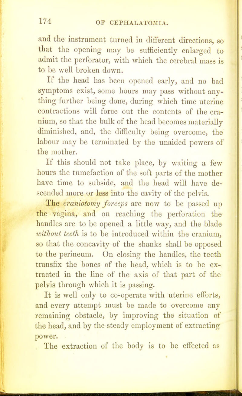 and the instrument turned in different directions, so that the opening may be sufficiently enlarged to admit the perforator, with which the cerebral mass is to be well broken down. If the head has been opened early, and no bad symptoms exist, some hours may pass without any- thing further being done, during which time uterine contractions will force out the contents of the cra- nium, so that the bulk of the head becomes materially diminished, and, the difficulty being overcome, the labour may be terminated by the unaided powers of the mother. If this should not take place, by waiting a few hours the tumefaction of the soft parts of tlie mother have time to subside, and the head will have de- scended more or less into the cavity of the pelvis. The craniotomy forceps are now to be passed up the vagina, and on reaching the perforation the handles are to be opened a little way, and the blade without teeth is to be introduced within the cranium, so that the concavity of the shanks shall be opposed to the perineum. On closing the handles, the teeth transfix the bones of the head, which is to be ex- tracted in the line of the axis of that part of the pelvis through which it is passing. It is well only to co-operate with uterine efforts, and every attempt must be made to overcome any remaining obstacle, by improving the situation of the head, and by the steady employment of extracting 230 wer. The extraction of the body is to be effected as