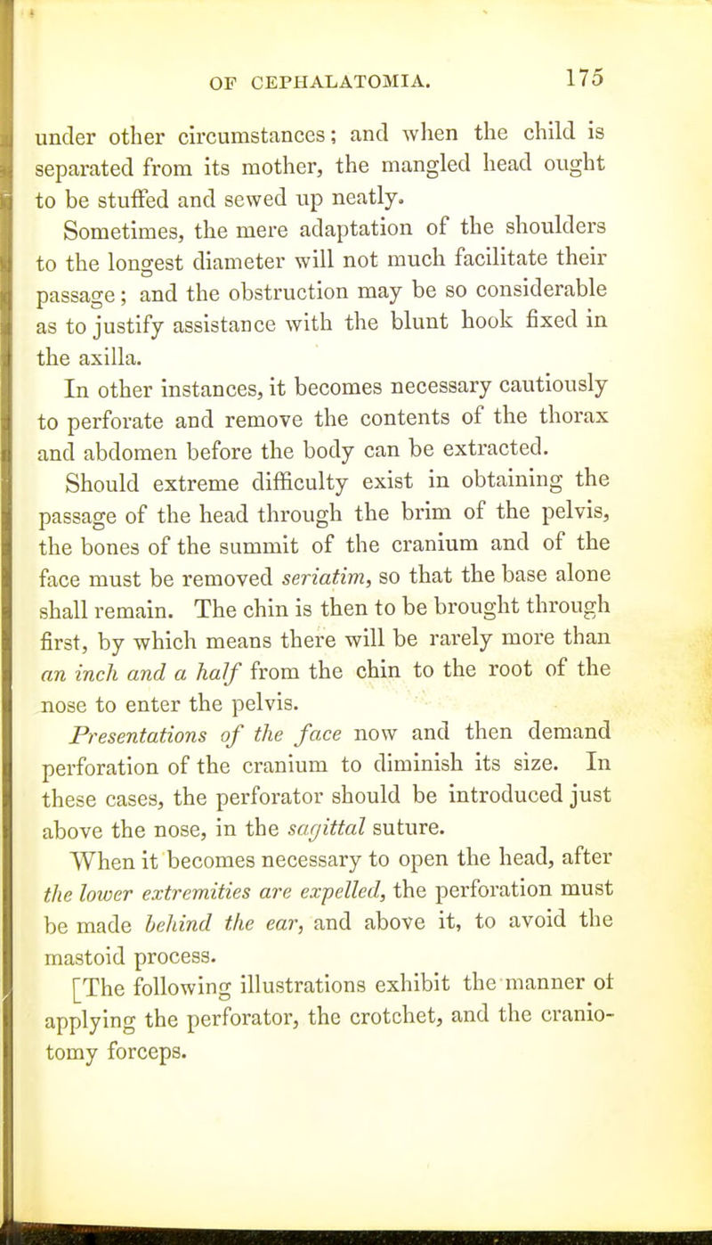 under other circumstances; and when the child is separated from its mother, the mangled head ought to be stuffed and sewed up neatly. Sometimes, the mere adaptation of the shoulders to the longest diameter will not much facilitate their passage; and the obstruction may be so considerable as to justify assistance with the blunt hook fixed in the axilla. In other instances, it becomes necessary cautiously to perforate and remove the contents of the thorax and abdomen before the body can be extracted. Should extreme difficulty exist in obtaining the passage of the head through the brim of the pelvis, the bones of the summit of the cranium and of the face must be removed seriatim, so that the base alone shall remain. The chin is then to be brought through first, by which means there will be rarely more than an inch and a half from the chin to the root of the nose to enter the pelvis. Presentations of the face now and then demand perforation of the cranium to diminish its size. In these cases, the perforator should be introduced just above the nose, in the sagittal suture. When it becomes necessary to open the head, after the lower extremities are expelled, the perforation must be made behind the ear, and above it, to avoid the mastoid process. [The following illustrations exhibit the manner ot applying the perforator, the crotchet, and the cranio- tomy forceps.