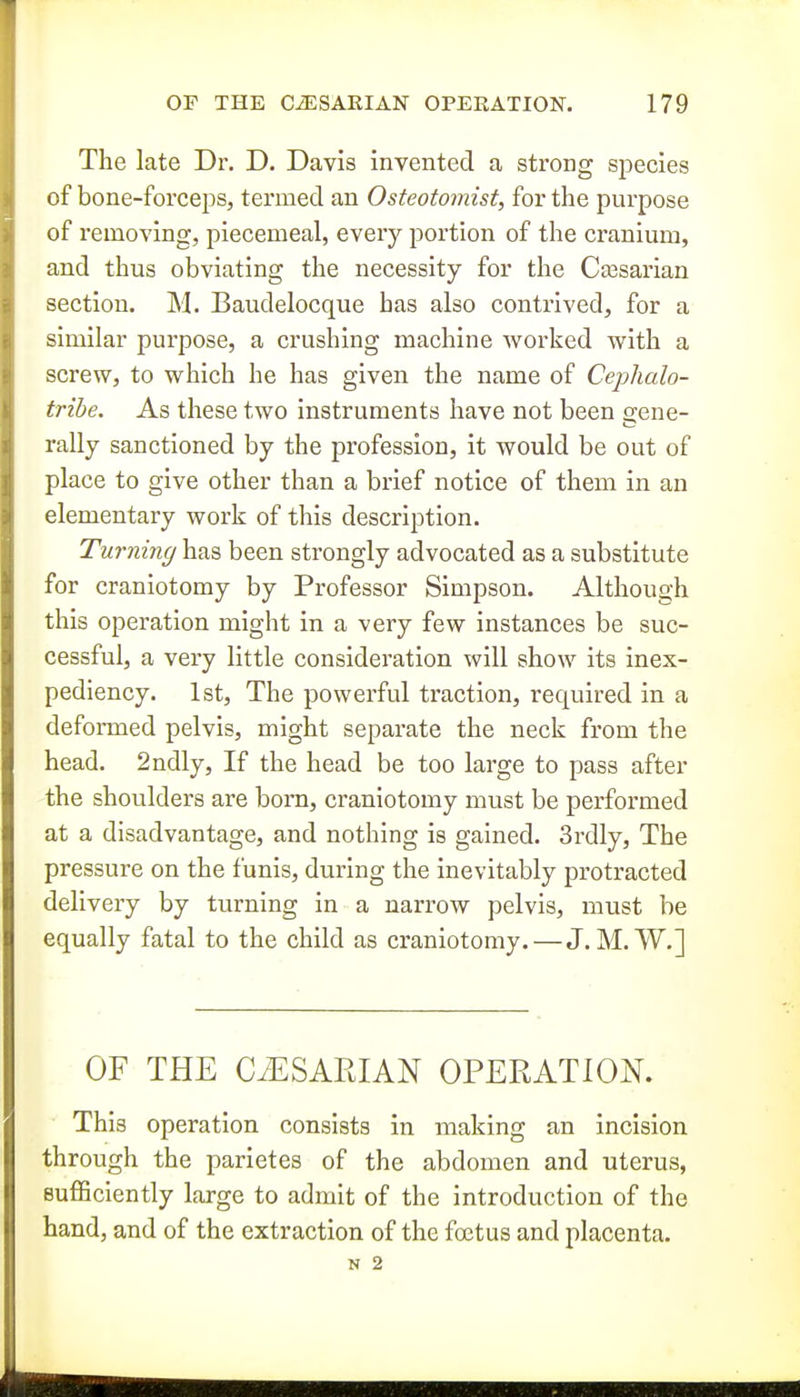 The late Dr. D. Davis invented a strong sjDecies of bone-forceps, termed an Osteotomist, for the purpose of removing, piecemeal, every portion of the cranium, and thus obviating the necessity for the Ca3sarian section. M. Baudelocque has also contrived, for a similar purpose, a crushing machine worked with a screw, to which he has given the name of Cej)halo- tribe. As these two instruments have not been gene- rally sanctioned by the profession, it would be out of place to give other than a brief notice of them in an elementary work of this description. Turning has been strongly advocated as a substitute for craniotomy by Professor Simpson. Although this operation might in a very few instances be suc- cessful, a very little consideration will show its inex- pediency. 1st, The powerful traction, required in a deformed pelvis, might separate the neck from the head. 2ndly, If the head be too large to pass after the shoulders are born, craniotomy must be performed at a disadvantage, and nothing is gained. 3rdly, The pressure on the funis, during the inevitably protracted delivery by turning in a narrow pelvis, must be equally fatal to the child as craniotomy.—J. M. W.] OF THE CiESAPJAN OPERATION. This operation consists in making an incision through the parietes of the abdomen and uterus, sufficiently large to admit of the introduction of the hand, and of the extraction of the foetus and placenta.