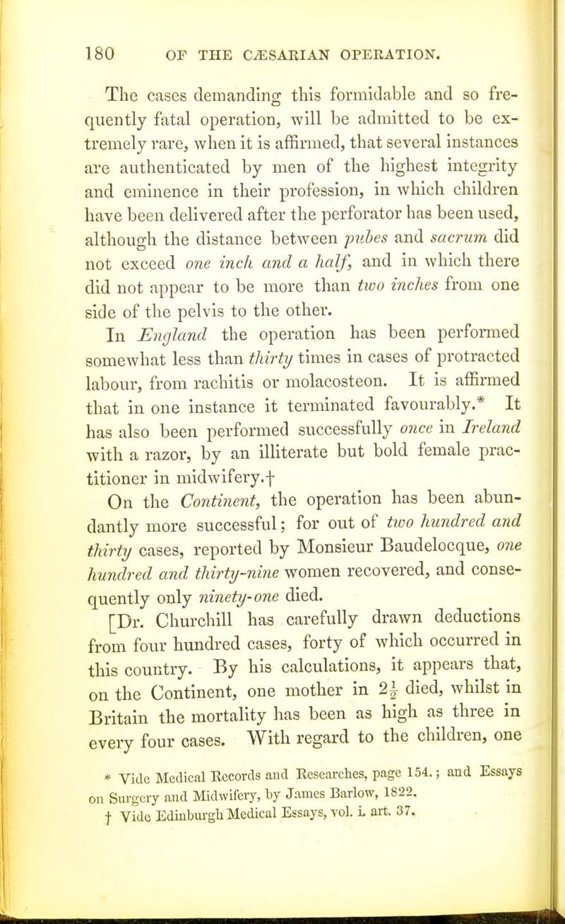 The cases demanding this formidable and so fre- quently fatal operation, -will be admitted to be ex- tremely rare, when it is affirmed, that several instances are authenticated by men of the highest integrity and eminence in their profession, in which children have been delivered after the perforator has been used, although the distance between pubes and sacrum did not exceed one inch and a half, and in which there did not appear to be more than tioo inches from one side of the pelvis to the other. In England the operation has been performed somewhat less than thirty times in cases of protracted labour, from rachitis or molacosteon. It is affirmed that in one instance it terminated favourably.* It has also been performed successfully once in Ireland with a razor, by an illiterate but bold female prac- titioner in midwifery.f On the Continent, the operation has been abun- dantly more successful; for out of two hundred and thirty cases, reported by Monsieur Baudelocque, one hundred and thirty-nine women recovered, and conse- quently only ninety-one died. [Dr. Churchill has carefully drawn deductions from four hundred cases, forty of which occurred in this country. By his calculations, it appears that, on the Continent, one mother in 2^ died, whilst in Britain the mortality has been as high as three in every four cases. With regard to the children, one * Vide Medical Eccords and Researches, page 154.; and Essays on Surgery and Midwifery, by James Barlow, 1822. t Vide Edinbui-gh Medical Essays, yoI. L art. 37.