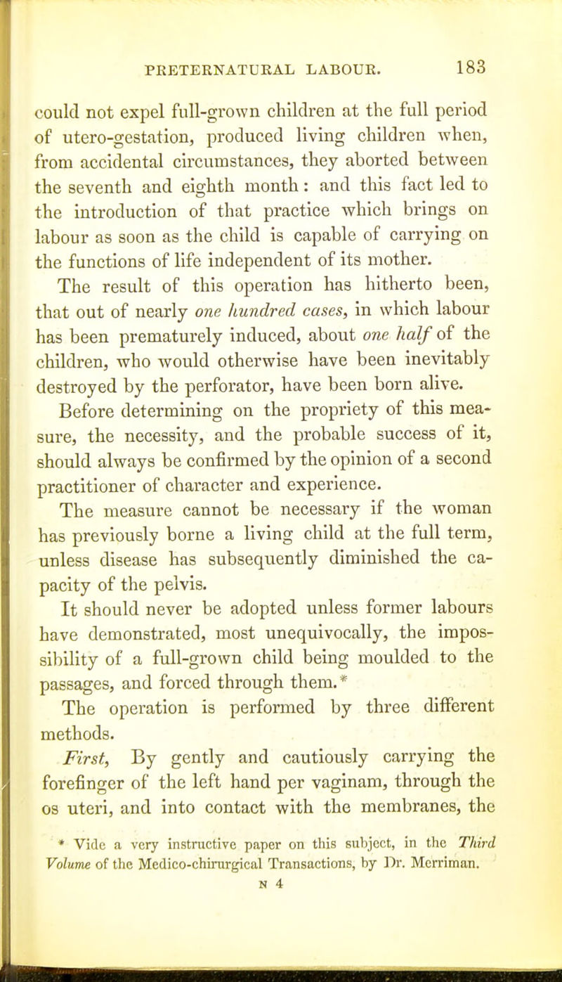 could not expel full-grown children at the full period of utero-gestation, produced living children when, from accidental circumstances, they aborted between the seventh and eighth month: and this fact led to the introduction of that practice which brings on labour as soon as the child is capable of carrying on the functions of life independent of its mother. The result of this operation has hitherto been, that out of nearly one hundred cases, in which labour has been prematurely induced, about one half of the children, who would otherwise have been inevitably destroyed by the perforator, have been born alive. Before determining on the propriety of this mea- sure, the necessity, and the probable success of it, should always be confirmed by the opinion of a second practitioner of character and experience. The measure cannot be necessary if the woman has previously borne a living child at the full term, unless disease has subsequently diminished the ca- pacity of the pelvis. It should never be adopted unless former labours have demonstrated, most unequivocally, the impos- sibility of a full-grown child being moulded to the passages, and forced through them.* The operation is performed by three diiFerent methods. First, By gently and cautiously carrying the forefinger of the left hand per vaginam, through the OS uteri, and into contact with the membranes, the * Vide a very instructive paper on this subject, in the Third Volume of the Medico-chirurgical Transactions, by ]^r. Mcrriman.