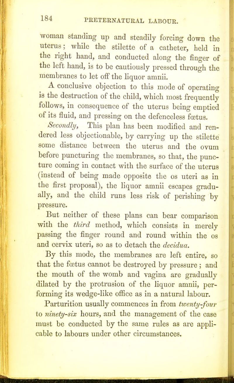 woman standing up and steadily forcing down the uterus; while the stilette of a catheter, held in the right hand, and conducted along the finger of the left hand, is to be cautiously pressed tlirough the membranes to let off the liquor amnii. A conclusive objection to this mode of operating is the destruction of the child, which most frequently follows, in consequence of the uterus being emptied of its fluid, and pressing on the defenceless foetus. Secondhj, This plan has been modified and ren- dered less objectionable, by carrying up the stilette some distance between the uterus and the ovum before puncturing the membranes, so that, the punc- ture coming in contact with the surface of the uterus (instead of being made opposite the os uteri as in the first proposal), the liquor amnii escapes gradu- ally, and the child runs less risk of perishing by pressure. But neither of these plans can bear comparison with the third method, which consists in merely passing the finger round and round within the os and cervix uteri, so as to detach the decidua. By this mode, the membranes are left entire, so that the foetus cannot be destroyed by pressure ; and the mouth of the womb and vagina are gradually dilated by the protrusion of the liquor amnii, per- forming its wedge-like oflSce as in a natural labour. Parturition usually commences in from tioenty-fovr to ninety-six hours, and the management of the case must be conducted by the same rules as are appli- cable to labours under other circumstances.