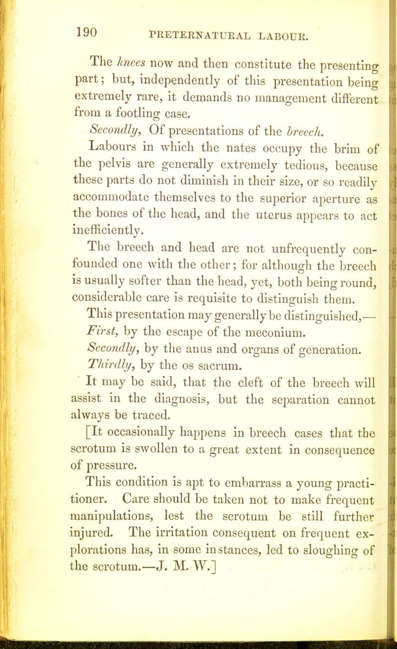 The knees now and then constitute the presenting part; but, independently of this presentation being extremely rare, it demands no management different from a footling case. Secondly, Of presentations of the breech. Labours in which the nates occupy the brim of the pelvis are generally extremely tedious, because these parts do not diminish in their size, or so readily accommodate themselves to the superior aperture as the bones of the head, and the uterus appears to act inefficiently. The breech and head are not unfrequently con- founded one with the other; for although the breech is usually softer than the head, yet, both being round, considerable care is requisite to distinguish them. This presentation may generally be distinguished,— First, by the escape of the meconium. Secondly, by the anus and organs of generation. Thirdly, by the os sacrum. ■ It may be said, that the cleft of the breech will assist in the diagnosis, but the separation cannot always be traced. [It occasionally happens in breech cases that the scrotum is swollen to a great extent in consequence of pressure. This condition is apt to embarrass a young practi- tioner. Care should be taken not to make frequent manipulations, lest the scrotum be still further injured. The irritation consequent on frequent ex- plorations has, in some instances, led to sloughing of the scrotum.—J. M. W.] - . ,.