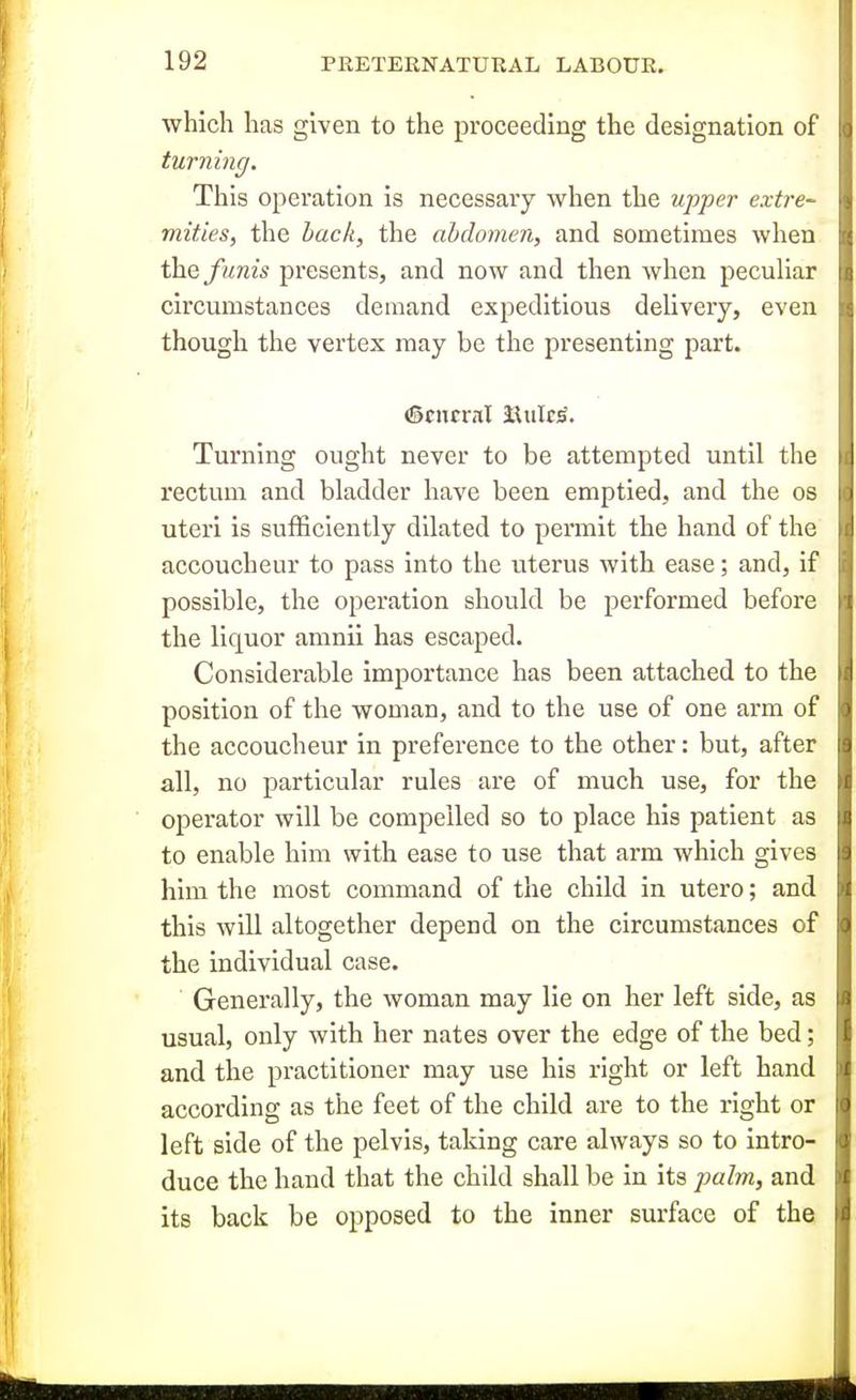which has given to the proceeding the designation of turning. This operation is necessary when the upper extre- mities, the hack, the abdomen, and sometimes when ih.Q funis presents, and now and then when pecuUar circumstances demand expeditious delivery, even though the vertex may be the presenting part. (Scncral lUiIc^. Turning ought never to be attempted until the rectum and bladder have been emptied, and the os uteri is sufficiently dilated to permit the hand of the accoucheur to pass into the uterus with ease; and, if possible, the operation should be performed before the liquor amnii has escaped. Considerable importance has been attached to the position of the woman, and to the use of one arm of the accoucheur in preference to the other: but, after all, no particular rules are of much use, for the operator will be compelled so to place his patient as to enable him with ease to use that arm which gives him the most command of the child in utero; and this will altogether depend on the circumstances of the individual case. Generally, the woman may lie on her left side, as usual, only with her nates over the edge of the bed; and the practitioner may use his right or left hand according as the feet of the child are to the right or left side of the pelvis, taking care always so to intro- duce the hand that the child shall be in its palm, and its back be opposed to the inner surface of the