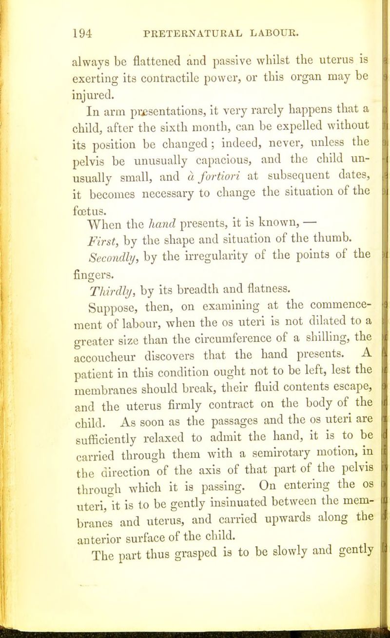 always be flattened and passive whilst the uterus is exerting its contractile power, or this organ may be injured. In arm presentations, it very rarely happens that a child, after the sixth month, can be expelled without its position be changed ; indeed, never, unless the pelvis be unusually capacious, and the child un- usually small, and a fortiori at subsequent dates, it becomes necessary to change the situation of the foetus. When the Jiand presents, it is known, — First, by the shape and situation of the thumb. Secondly, by the irregularity of the points of the fingei's. Thirdhj, by its breadth and flatness. Suppose, then, on examining at the commence- ment of labour, when the os uteri is not dilated to a greater size than the circumference of a shilling, the accoucheur discovers that the hand presents. A patient in this condition ought not to be left, lest the membranes should break, their fluid contents escape, and the uterus firmly contract on the body of the child. As soon as the passages and the os uteri are sufficiently relaxed to admit the hand, it is to be carried through them with a semirotary motion, in the direction of the axis of that part of the pelvis through which it is passing. On entering the os uteri,^it is to be gently insinuated between the mem- branes and uterus, and carried upwards along the anterior surface of the child. The part thus grasped is to be slowly and gently