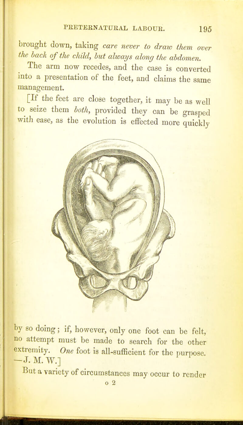 brought down, taking care never to draw them over the back of the child, but ahoays along the abdomen. The arm now recedes, and the case is converted into a presentation of the feet, and claims the same management. [If the feet are close together, it may be as well to seize them both, provided they can be grasped with ease, as the evolution is eiFected more quickly by so doing; if, however, only one foot can be felt, no attempt must be made to search for the other extremity. One foot is all-sufficient for the purpose. —J. M. W.] But a variety of circumstances may occur to render