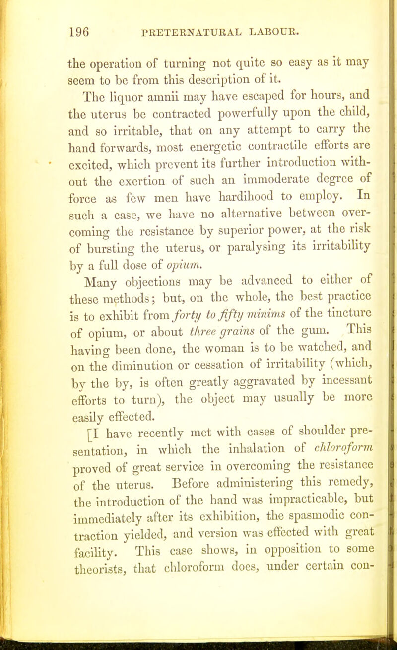 the operation of turning not quite so easy as it may seem to be from this description of it. The liquor amnii may have escaped for hours, and the uterus be contracted powerfully upon the child, and so irritable, that on any attempt to carry the hand forwards, most energetic contractile efforts are excited, which prevent its further introduction with- out the exertion of such an immoderate degree of force as few men have hardihood to employ. In such a case, we have no alternative between over- coming the resistance by superior power, at the risk of bursting the uterus, or paralysing its irritabihty by a full dose of opium. Many objections may be advanced to either of these methods; but, on the whole, the best practice is to exhibit irom forty to fifty minims of the tincture of opium, or about tliree grains of the gum. This having been done, the woman is to be watched, and on the diminution or cessation of irritability (which, by the by, is often greatly aggravated by incessant efforts to turn), the object may usually be more easily effected. [I have recently met with cases of shoulder pre- sentation, in which the inhalation of chloroform proved of great service in overcoming the resistance of the uterus. Before administering this remedy, the introduction of the hand was impracticable, but immediately after its exhibition, the spasmodic con- traction yielded, and version was effected with great facility. This case shows, in opposition to some theorists, that chloroform does, under certain con-