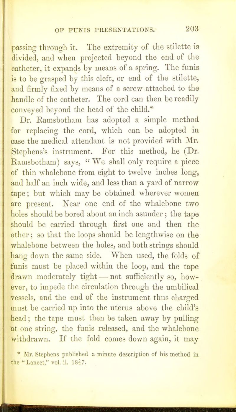 passing through it. The extremity of the stilette is divided, and when projected beyond the end of the catheter, it expands by means of a spring. The funis is to be grasped by this cleft, or end of the stilette, and firmly fixed by means of a sci'ew attached to the handle of the catheter. The cord can then be readily conveyed beyond the head of the child.* Dr. Ramsbotham has adopted a simple method for replacing the cord, which can be adopted in case the medical attendant is not provided with Mr. Stephens's instrument. For this method, he (Dr. Ramsbotham) says,  We shall only require a piece of thin Avhalebone from eight to twelve inches long, and half an inch wide, and less than a yard of narrow tape; but which may be obtained wherever women are present. Near one end of the whalebone two holes should be bored about an inch asunder ; the tape should be carried through first one and then the other; so that the loops should be lengthwise on the whalebone between the holes, and both strino;s should hang down the same side. When used, the folds of funis must be placed within the loop, and the tape drawn moderately tight — not sufficiently so, how- ever, to impede the circulation through the umbilical vessels, and the end of the instrument thus charged must be carried up into the uterus above the child's head; the tape must then be taken away by pulling at one string, the funis released, and the whalebone withdrawn. If the fold comes down again, it may * Mr. Stephens published a minute description of his method in the Lancet, vol. ii. 1847.