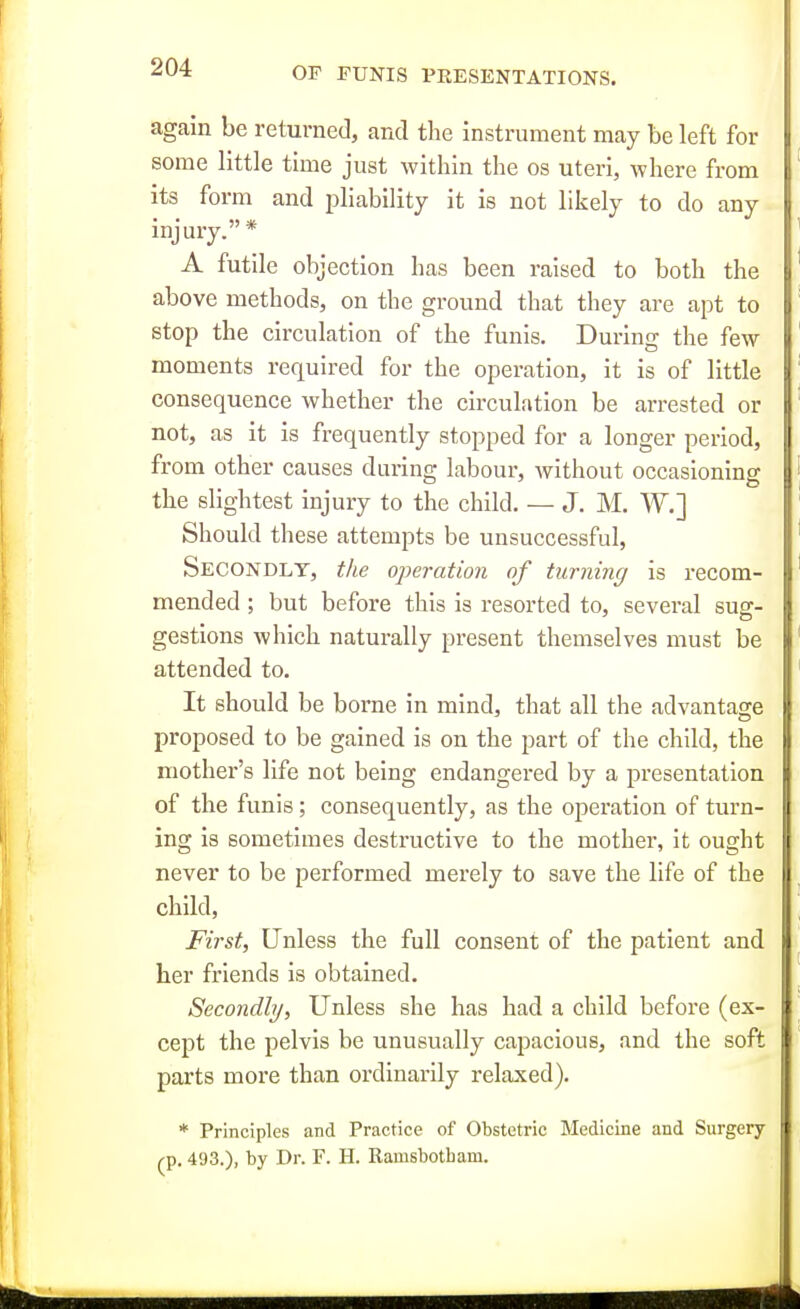 again be returned, and the instrument may be left for some little time just within the os uteri, where from its form and pliability it is not likely to do any injury.* A futile objection has been raised to both the above methods, on the ground that they are apt to stop the circulation of the funis. During the few moments required for the operation, it is of little consequence whether the circulation be arrested or not, as it is frequently stopped for a longer period, from other causes during labour, without occasioning the slightest injury to the child. — J. M. W.] Should these attempts be unsuccessful, Secondly, tlce operation of turning is recom- mended ; but before this is resorted to, several sug-- gestions Avhich naturally present themselves must be attended to. It should be borne in mind, that all the advantage proposed to be gained is on the part of the child, the mother's life not being endangered by a presentation of the funis; consequently, as the operation of turn- u ing is sometimes destructive to the mother, it ought i never to be performed merely to save the life of the u child, First, Unless the full consent of the patient and her friends is obtained. Secondly, Unless she has had a child before (ex- cept the pelvis be unusually capacious, and the soft parts more than ordinarily relaxed). * Principles and Practice of Obstetric Medicine and Surgery ^p. 493.), by Dr. F. H. Ramsbotham.