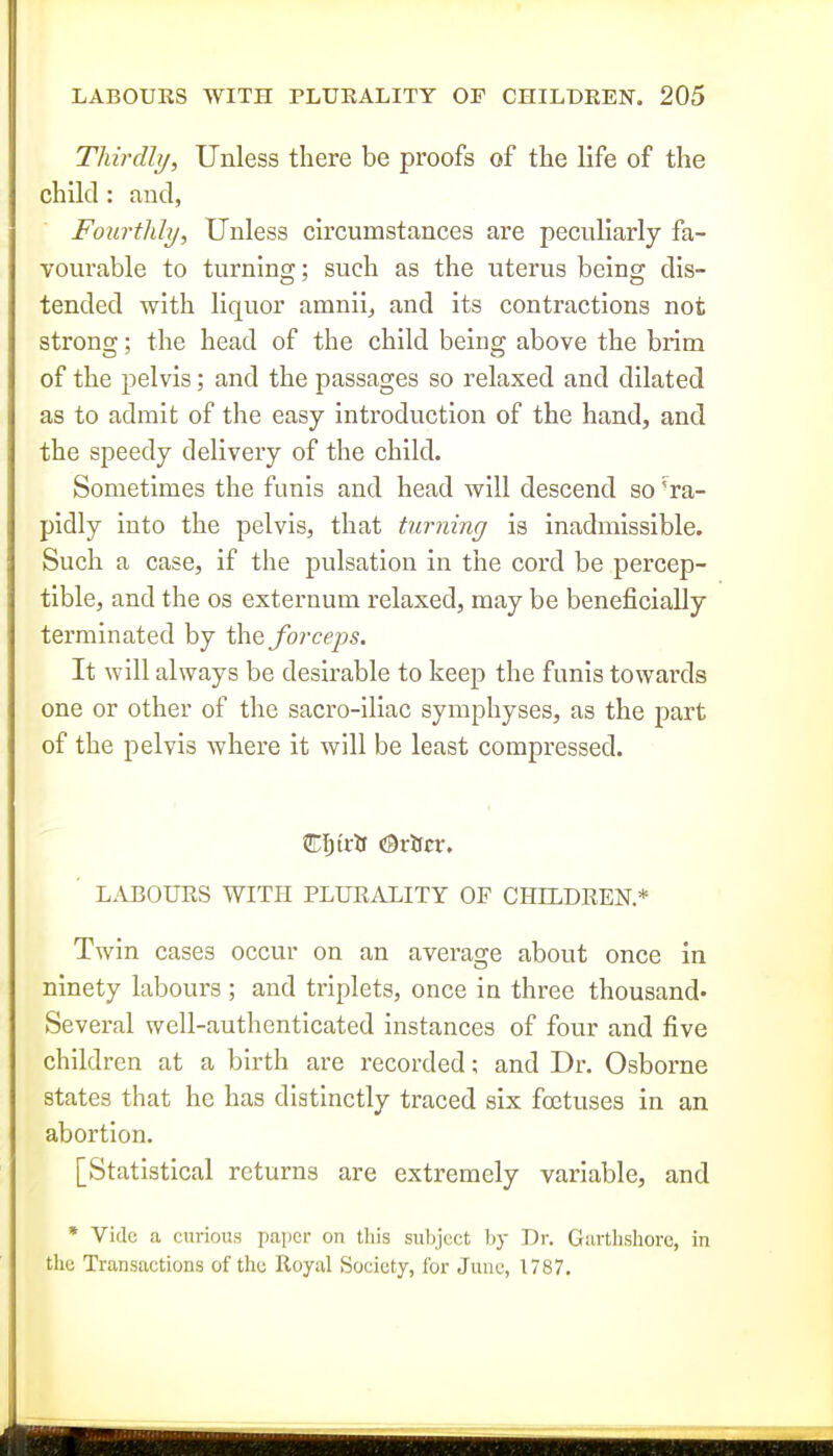 Thirdly, Unless there be proofs of the life of the child: and, Fourthly, Unless circumstances are peculiarly fa- vourable to turning; such as the uterus being dis- tended with liquor amnii^ and its contractions not strong; the head of the child being above the brim of the pelvis; and the passages so relaxed and dilated as to admit of the easy introduction of the hand, and the speedy delivery of the child. Sometimes the funis and head will descend so 'ra- pidly into the pelvis, that turning is inadmissible. Such a case, if the pulsation in the cord be percep- tible, and the os externum relaxed, may be beneficially terminated by \hQ forceps. It will always be desirable to keep the funis towards one or other of the sacro-iliac symphyses, as the f)art of the pelvis where it will be least compressed. Cljt'itf <^xtitx, LABOURS WITH PLURALITY OF CHILDREN* Twin cases occur on an average about once in ninety labours ; and triplets, once in three thousand' Several well-authenticated instances of four and five children at a birth are recorded; and Dr. Osborne states that he has distinctly traced six foetuses in an abortion. [Statistical returns are extremely variable, and » Vide a curious paper on this subject ljy Dr. Garthshorc, in tlie Transactions of the Royal Society, for June, 1787.