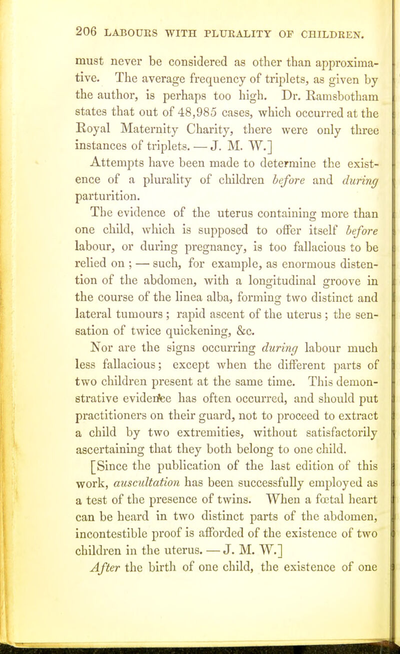 must never be considered as other than approxima- tive. The average frequency of triplets, as given by the author, is perhaps too high. Dr. Kamsbotham states that out of 48,985 cases, which occurred at the Royal Maternity Charity, there were only three instances of triplets. — J. M. W.] Attempts have been made to determine the exist- ence of a plurality of children before and during parturition. The evidence of the uterus containing more than one child, which is supposed to offer itself before labour, or during pregnancy, is too fallacious to be relied on ; — such, for example, as enormous disten- tion of the abdomen, with a longitudinal groove in the course of the linea alba, forming two distinct and lateral tumours ; rapid ascent of the uterus; the sen- sation of twice quickening, &c. Nor are the signs occurring during labour much less fallacious; except when the different parts of two children present at the same time. Thi8 demon- strative evidentee has often occurred, and should put practitioners on their guard, not to proceed to extract a child by two extremities, without satisfactorily \ ascertaining that they both belong to one child. [Since the publication of the last edition of this work, auscidtation has been successfully employed as || a test of the presence of twins. When a foetal heart I can be heard in two distinct parts of the abdomen, incontestible proof is afforded of the existence of two < children in the uterus. —J. M. W.] After the birth of one child, the existence of one