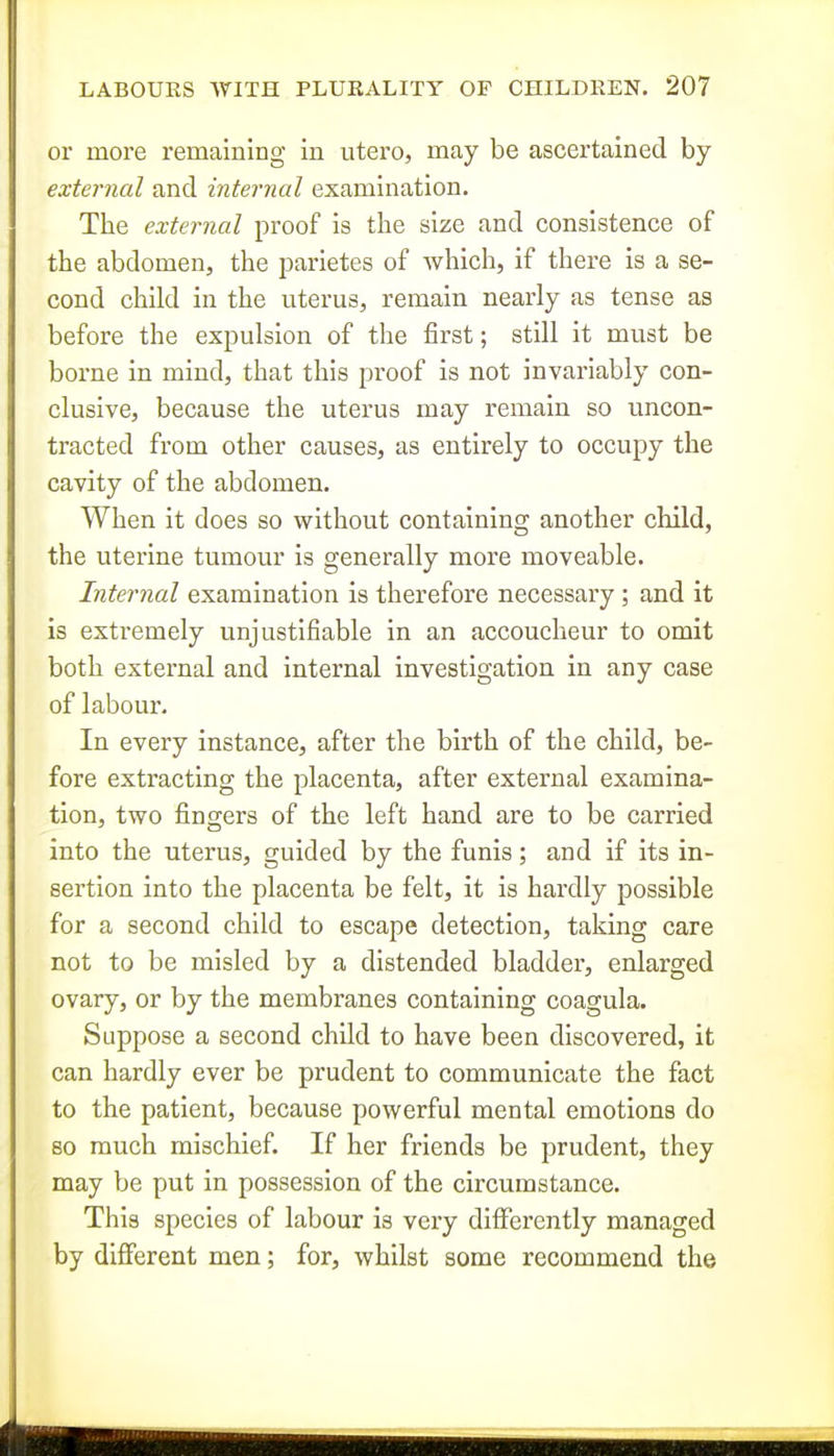 or more remaining in utero, may be ascertained by external and internal examination. The external proof is the size and consistence of the abdomen, the parietes of which, if there is a se- cond child in the uterus, remain nearly as tense as before the expulsion of the first; still it must be borne in mind, that this proof is not invariably con- clusive, because the uterus may remain so uncon- tracted from other causes, as entirely to occupy the cavity of the abdomen. When it does so without containing another child, the uterine tumour is generally more moveable. Internal examination is therefore necessary; and it is extremely unjustifiable in an accoucheur to omit both external and internal investigation in any case of labour. In every instance, after the birth of the child, be- fore extracting the placenta, after external examina- tion, two fingers of the left hand are to be carried into the uterus, guided by the funis; and if its in- sertion into the placenta be felt, it is hardly possible for a second child to escape detection, taking care not to be misled by a distended bladder, enlarged ovary, or by the membranes containing coagula. Suppose a second child to have been discovered, it can hardly ever be prudent to communicate the fact to the patient, because powerful mental emotions do so much mischief. If her friends be prudent, they may be put in possession of the circumstance. This species of labour is very differently managed by different men; for, whilst some recommend the