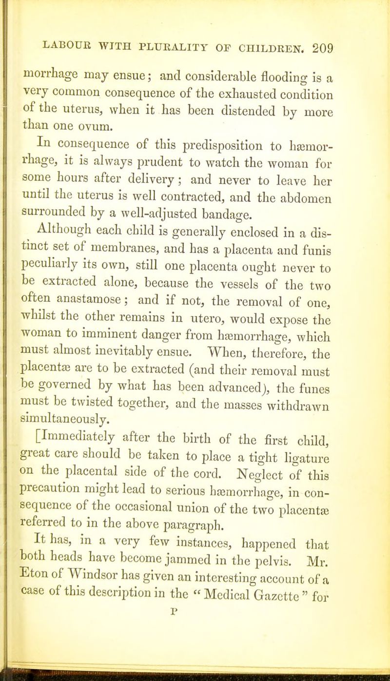 morrhage may ensue; and considerable flooding is a very common consequence of the exhausted condition of the uterus, when it has been distended by more than one ovum. In consequence of this predisposition to hcemor- rhage, it is always prudent to watch the woman for some hours after delivery; and never to leave her until the uterus is well contracted, and the abdomen surrounded by a well-adjusted bandage. Although each child is generally enclosed in a dis- tmct set of membranes, and has a placenta and funis peculiarly its own, still one placenta ought never to be extracted alone, because the vessels of the two often anastamose; and if not, the removal of one, whilst the other remains in utero, would expose the woman to imminent danger from hjemorrhage, which must almost inevitably ensue. When, therefore, the placentae are to be extracted (and their removal must be governed by what has been advanced), the funes must be twisted together, and the masses withdrawn simultaneously. [Immediately after the birth of the first chUd, great care should be taken to place a tight ligature on the placental side of the cord. Neglect of this precaution might lead to serious hajmorrhage, in con- sequence of the occasional union of the two placenta referred to in the above paragraph. It has, in a very few instances, happened that both heads have become jammed in the pelvis. Mr. Eton of Windsor has given an interesting account of a case of this description in the « Medical Gazette  for