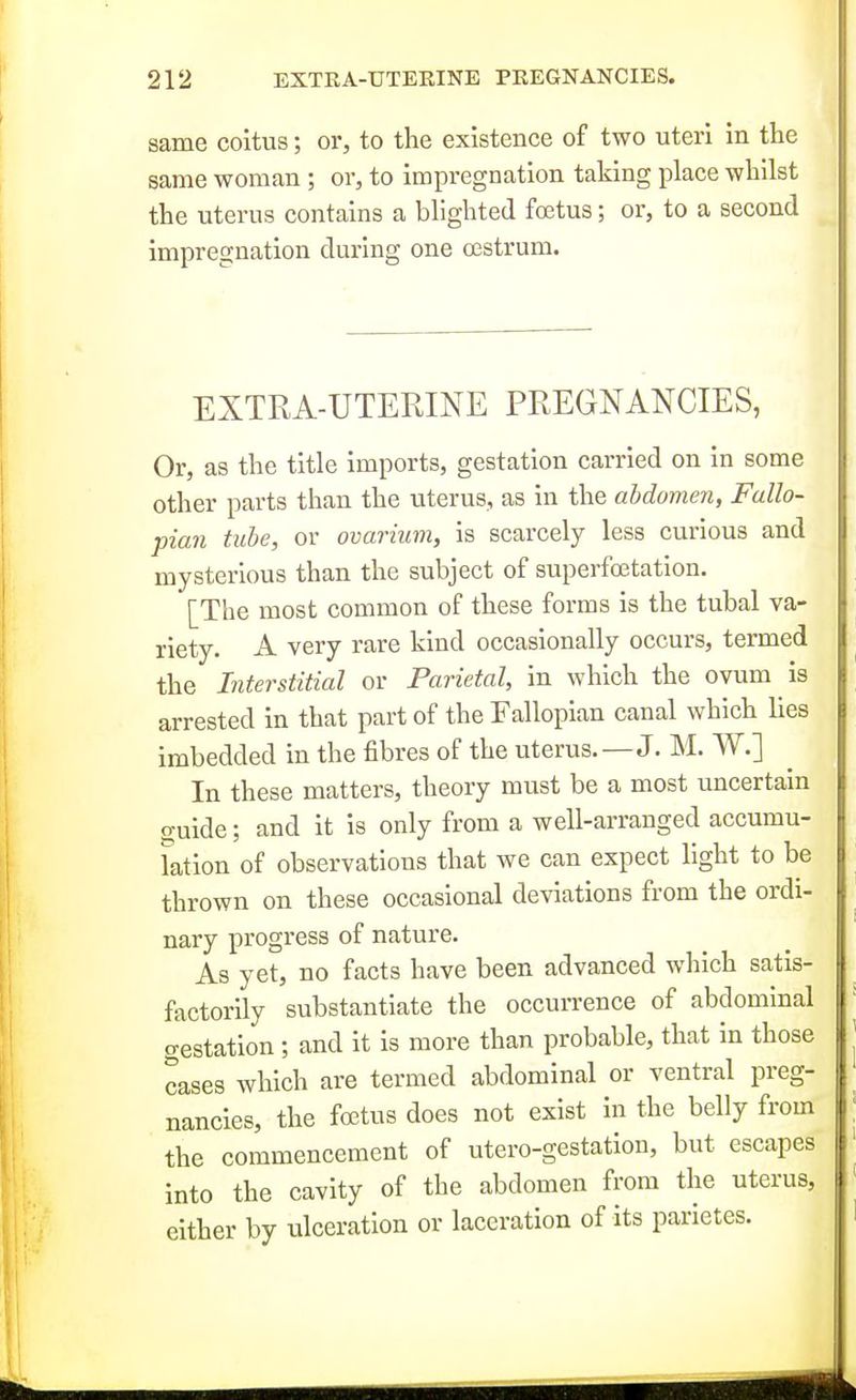 same coitus; or, to the existence of two uteri in the same woman ; or, to impregnation taking place whilst the uterus contains a blighted foetus; or, to a second impregnation during one cestrum. EXTRA-UTERINE PREGNANCIES, Or, as the title imports, gestation carried on in some other parts than the uterus, as in the abdomen, Fallo- pian tube, or ovarium, is scarcely less curious and mysterious than the subject of superfcetation. [The most common of these forms is the tubal va- riety. A very rare kind occasionally occurs, termed the Interstitial or Parietal, in which the ovum is arrested in that part of the Fallopian canal which lies imbedded in the fibres of the uterus.—J. M. W.] In these matters, theory must be a most uncertain guide; and it is only from a well-arranged accumu- lation of observations that we can expect light to be thrown on these occasional deviations from the ordi- nary progress of nature. As yet, no facts have been advanced which satis- factorily substantiate the occurrence of abdominal (Testation ; and it is more than probable, that in those cases which are termed abdominal or ventral preg- nancies, the foetus does not exist in the belly from the commencement of utero-gestation, but escapes into the cavity of the abdomen from the uterus, cither by ulceration or laceration of its parietes.