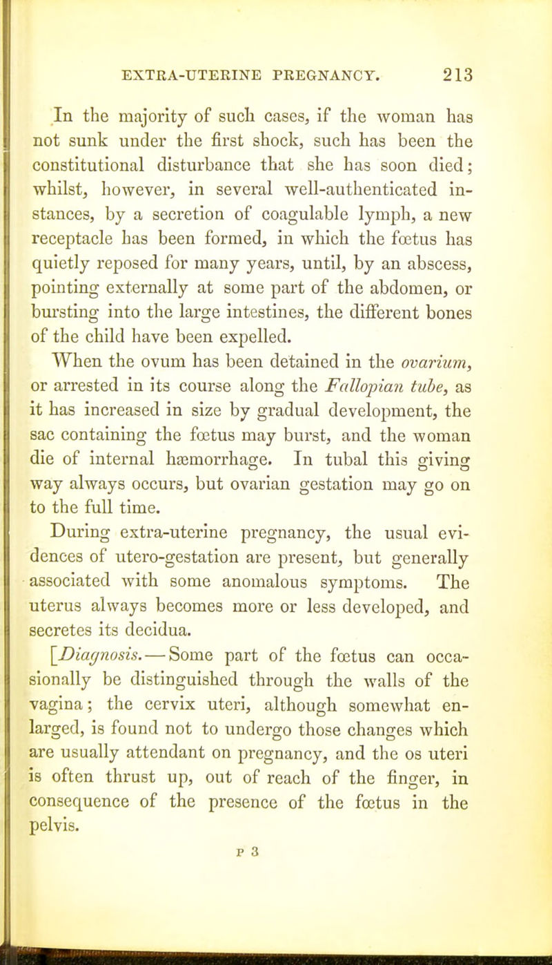 In the majority of such cases, if the woman has not sunk under the first shock, such has been the constitutional disturbance that she has soon died; whilst, however, in several well-authenticated in- stances, by a secretion of coagulable lymph, a new receptacle has been formed, in which the foetus has quietly reposed for many years, until, by an abscess, pointing externally at some part of the abdomen, or bursting into the large intestines, the different bones of the child have been expelled. When the ovum has been detained in the ovarium, or arrested in its course along the Fallopian tube, as it has increased in size by gradual development, the sac containing the foetus may burst, and the woman die of internal hasmorrhase. In tubal this arivinsr way always occurs, but ovarian gestation may go on to the full time. During extra-uterine pregnancy, the usual evi- dences of utero-gestation are present, but generally associated with some anomalous symptoms. The uterus always becomes more or less developed, and secretes its decidua. \_Diaf/nosis. — Some part of the foetus can occa- sionally be distinguished through the walls of the vagina; the cervix uteri, although somewhat en- larged, is found not to undergo those changes which are usually attendant on pregnancy, and the os uteri is often thrust up, out of reach of the finger, in consequence of the presence of the foetus in the pelvis.